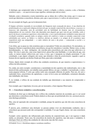 A ideologia, que compreende todas as formas: a moral, a religião, a ciência, a poesia, a arte, a literatura,
constitui a supra — ou superestrutura (que significa: estrutura que está no cimo).
Sabendo, como o demonstra a teoria materialista, que as ideias são o reflexo das coisas, que é o nosso ser
social que determina a consciência, diremos, pois, que a superestrutura é o reflexo da infraestrutura.
Eis um exemplo de Engels, que no-lo demonstra bem:
O dogma calvinista respondia às necessidades da burguesia mais avançada da época. A sua doutrina da
predestinação era a expressão religiosa do facto de que, no mundo comercial da concorrência, o sucesso e o
insucesso não dependem, nem da actividade nem da habilidade do homem, mas de circunstâncias
independentes do seu controlo. Estas não dependem nem daquele que quer nem do que trabalha, estão à
mercê de forças económicas superiores e desconhecidas; e isso é particularmente verdadeiro numa época de
revolução económica, quando todos os antigos centros de comércio e todas as estradas comerciais eram
substituídos por outros, as Índias e a América abertas ao mundo e os artigos de fé económica mais
respeitáveis pela sua antiguidade — o valor relativo do ouro e da prata — começavam a oscilar e a
desmoronar-se81
Com efeito, que se passa na vida económica para os mercadores? Estão em concorrência. Os mercadores, os
burgueses fizeram a experiência desta concorrência, em que há vencedores e vencidos. Muitas vezes, os mais
desembaraçados, os mais inteligentes são vencidos pela concorrência, por uma crise que sobrevem e os
abate. Tal crise é, para eles, uma coisa imprevisível, parece-lhes uma fatalidade, e é esta ideia de que, sem
razão, os menos astutos sobrevivem, por vezes, à crise, que é transposta na religião protestante. É esta
constatação, a que alguns «chegam» por acaso, que alimenta a ideia da predestinação, segundo a qual os
homens devem suportar um destino fixado por Deus, para toda a eternidade.
Vemos, depois deste exemplo de reflexo das condições económicas, de que maneira a superestrutura é o
reflexo da infra-estrutura.
Eis, ainda, um outro exemplo: consideremos a mentalidade de dois operários não sindicalizados, isto é, não
desenvolvidos politicamente; um trabalha numa grande fábrica, em que o trabalho é racionalizado, o outro,
numa pequena loficina. É certo que ambos terão uma concepção diferente do patrão. Para um, ele será o
explorador feroz, característico do capitalismo; o outro vê-lo-á como um trabalhador, certamente abastado,
mas trabalhador, não tirano.
É, na verdade, o reflexo da sua condição de trabalho que determinará a sua maneira de compreender o
patronato.
Este exemplo, que é importante, leva-nos, por ser necessário, a fazer algumas Observações.
IV. — Consciência verdadeira e consciência falsa.
Acabámos de dizer que as ideologias são o reflexo das condições materiais da sociedade, que é o ser social
que determina a consciência social. Poderia deduzir-se disso que um proletariado deve ter, automaticamente,
uma ideologia proletária.
Mas, uma tal suposição não corresponde à realidade, porque há operários que não têm uma consciência de
operário.
É preciso, pois, estabelecer uma distinção: as pessoas podem viver em determinadas condições, mas a
consciência que possuem pode não corresponder à realidade. É ao que Engels chama: «ter uma consciência
falsa».
Exemplo: certos operários são influenciados pela doutrina do corporativismo, que é um regresso à idade
média, ao artesanato. Neste caso, há consciência da miséria dos operários, mas não justa e verdadeira. A
ideologia é bem um reflexo das condições de vida social, mas não fiel, exacto.
81Friedrich ENGELS: «Socialismo utópico e socialismo científico»
 