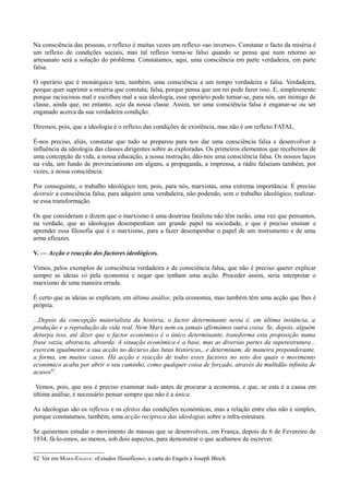 Na consciência das pessoas, o reflexo é muitas vezes um reflexo «ao inverso». Constatar o facto da miséria é
um reflexo de condições sociais, mas tal reflexo torna-se falso quando se pensa que num retorno ao
artesanato será a solução do problema. Constatamos, aqui, uma consciência em parte verdadeira, em parte
falsa.
O operário que é monárquico tem, também, uma consciência a um tempo verdadeira e falsa. Verdadeira,
porque quer suprimir a miséria que constata; falsa, porque pensa que um rei pode fazer isso. E, simplesmente
porque raciocinou mal e escolheu mal a sua ideologia, esse operário pode tornar-se, para nós, um inimigo de
classe, ainda que, no entanto, seja da nossa classe. Assim, ter uma consciência falsa é enganar-se ou ser
enganado acerca da sua verdadeira condição.
Diremos, pois, que a ideologia é o reflexo das condições de existência, mas não é um reflexo FATAL.
É-nos preciso, aliás, constatar que tudo se preparou para nos dar uma consciência falsa e desenvolver a
influência da ideologia das classes dirigentes sobre as exploradas. Os primeiros elementos que recebemos de
uma concepção da vida, a nossa educação, a nossa instrução, dão-nos uma consciência falsa. Os nossos laços
na vida, um fundo de provincianismo em alguns, a propaganda, a imprensa, a rádio falseiam também, por
vezes, a nossa consciência.
Por conseguinte, o trabalho ideológico tem, pois, para nós, marxistas, uma extrema importância. É preciso
destruir a consciência falsa, para adquirir uma verdadeira, não podendo, sem o trabalho ideológico, realizar-
se essa transformação.
Os que consideram e dizem que o marxismo é uma doutrina fatalista não têm razão, uma vez que pensamos,
na verdade, que as ideologias desempenham um grande papel na sociedade, e que é preciso ensinar e
aprender essa filosofia que é o marxismo, para a fazer desempenhar o papel de um instrumento e de uma
arma eficazes.
V. — Acção e reacção dos factores ideológicos.
Vimos, pelos exemplos de consciência verdadeira e de consciência falsa, que não é preciso querer explicar
sempre as ideias só pela economia e negar que tenham uma acção. Proceder assim, seria interpretar o
marxismo de uma maneira errada.
É certo que as ideias se explicam, em última análise, pela economia, mas também têm uma acção que lhes é
própria.
...Depois da concepção materialista da história, o factor determinante nesta é, em última instância, a
produção e a reprodução da vida real. Nem Marx nem eu jamais afirmámos outra coisa. Se, depois, alguém
deturpa isso, até dizer que o factor económico é o único determinante, transforma esta proposição numa
frase vazia, abstracta, absurda. A situação económica é a base, mas as diversas partes da superestrutura...
exercem igualmente a sua acção no decurso das lutas históricas,, e determinam, de maneira preponderante,
a forma, em muitos casos. Há acção e reacção de todos esses factores no seio dos quais o movimento
económico acaba por abrir o seu caminho, como qualquer coisa de forçado, através da multidão infinita de
acasos82
.
Vemos, pois, que nos é preciso examinar tudo antes de procurar a economia, e que, se esta é a causa em
última análise, é necessário pensar sempre que não é a única.
As ideologias são os reflexos e os efeitos das condições económicas, mas a relação entre elas não é simples,
porque constatamos, também, uma acção recíproca das ideologias sobre a infra-estrutura.
Se quisermos estudar o movimento de massas que se desenvolveu, em França, depois de 6 de Fevereiro de
1934, fá-lo-emos, ao menos, sob dois aspectos, para demonstrar o que acabamos de escrever.
82 Ver em MARX-ENGELS: «Estudos filosóficos», a carta do Engels a Joseph Bloch.
 