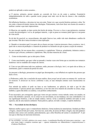 poderá ser aplicado a outros assuntos. .
a) É preciso, primeiro, prestar atenção ao conteúdo do livro ou do conto a analisar. Examiná-lo
independentemente de toda a questão social, porque nem tudo vem da luta de classes e das condições
económicas.
Há influências literárias, e devemos ter isso em conta. Tentar ver a que «escola literária» pertence a obra. Ter
em conta o desenvolvimento interno das ideologias. Praticamente, seria bom fazer um resumo do assunto a
analisar e anotar o que mais impressionou.
b) Observar, em seguida, os tipos sociais dos heróis da intriga. Procurar a classe a que pertencem, examinar
a acção das personagens e ver se, de qualquer maneira, o que se passa no romance pode ligar-se a um ponto
de vista social.
Se tal não for possível, se, razoavelmente, não puder fazer-se isso, então vale mais abandonar a análise do
que inventar. Não deve nunca inventar-se uma explicação.
c) Quando se encontrar qual é ou quais são as classes em jogo, é preciso procurar a base económica, isto é,
quais são os meios de produção e a maneira de produzir no momento em que se passa a acção do romance.
Se, por exemplo, for nos nossos dias, a economia é o capitalismo. Vêem-se, actualmente, inúmeros contos e
romances que criticam, combatem o capitalismo. Mas, há duas maneiras de o fazer:
1. Como revolucionário, que se atira para a frente.
2. Como reaccionário, que quer voltar ao passado; é muitas vezes esta forma que se encontra nos romances
modernos: tem-se saudades dos tempos de outrora.
d) Uma vez que obtivemos tudo isso, podemos, então, procurar a ideologia, isto é, ver quais são as ideias, os
sentimentos, qual é a maneira de pensar do autor.
Ao procurar a ideologia, pensaremos no papel que desempenha, a sua influência no espírito das pessoas que
lêem o livro.
e) Poderemos, então, dar a conclusão da nossa análise, dizer porquê um tal conto ou romance foi escrito em
tal momento. E denunciar ou louvar, conforme o caso, as suas intenções (muitas vezes inconscientes no
autor).
Este método de análise só pode ser bom se nos lembrarmos, ao aplicá-lo, de tudo o que foi dito
anteriormente. É preciso pensar que a dialéctica, se nos trás uma nova maneira de conceber as coisas, exige,
também, a quem fala delas e as analisa, o seu perfeito conhecimento.
É-nos necessário, por conseguinte, agora que vimos em que consiste o nosso método, tentar, nos estudos, na
nossa vida militante e pessoal, ver as coisas no seu movimento, na sua mudança, nas suas contradições e na
sua significação histórica, e não no estado estático, imóvel, vê-las e estudá-las também sob todos os seus
aspectos, não de uma maneira unilateral. Numa palavra, aplicar, em tudo e sempre, o espírito dialéctico.
VII. — Necessidade da luta ideológica.
Sabemos melhor agora o que é o materialismo dialéctico, forma moderna do materialismo, fundado por Marx
e Engels, e desenvolvido por Lenine. Servimo-nos, nesta obra, de textos de Marx e Engels, mas não podemos
terminar estes cursos sem assinalar, particularmente, que a obra filosófica de Lenine é considerável85
. E por
isso que se fala hoje de marxismo-leninismo.
85 Ver «LENINE»., no índice alfabético dos nomes citados. A contribuição filosófica de Lénine para o marximo — que
seria muito longo e complexo examinar aqui — aparece nitidamente em «Materialismo e empirocriticismo» e
«Cadernos filosóficos».
 