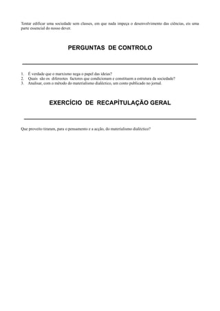Tentar edificar uma sociedade sem classes, em que nada impeça o desenvolvimento das ciências, eis uma
parte essencial do nosso dever.
PERGUNTAS DE CONTROLO
_____________________________________________________
1. É verdade que o marxismo nega o papel das ideias?
2. Quais são os difereotes factores que condicionam e constituem a estrutura da sociedade?
3. Analisar, com o método do materialismo dialéctico, um conto publicado no jornal.
EXERCÍCIO DE RECAPÍTULAÇÃO GERAL
____________________________________________________
Que proveito tiraram, para o pensamento e a acção, do materialismo dialéctico?
 