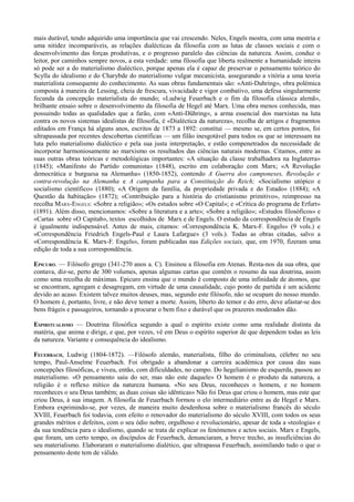 mais durável, tendo adquirido uma importância que vai crescendo. Neles, Engels mostra, com uma mestria e
uma nitidez incomparáveis, as relações dialécticas da filosofia com as lutas de classes sociais e com o
desenvolvimento das forças produtivas, e o progresso paralelo das ciências da natureza. Assim, conduz o
leitor, por caminhos sempre novos, a esta verdade: uma filosofia que liberta realmente a humanidade inteira
só pode ser a do materialismo dialéctico, porque apenas ela é capaz de preservar o pensamento teórico do
Scylla do idealismo e do Charybde do materialismo vulgar mecanicista, assegurando a vitória a uma teoria
materialista consequente do conhecimento. As suas obras fundamentais são: «Anti-Duhring», obra polémica
composta à maneira de Lessing, cheia de frescura, vivacidade e vigor combativo, uma defesa singularmente
fecunda da concepção materialista do mundo; «Ludwig Feuerbach e o fim da filosofia clássica alemã»,
brilhante ensaio sobre o desenvolvimento da filosofia de Hegel até Marx. Uma obra menos conhecida, mas
possuindo todas as qualidades que a farão, com «Anti-Dühring», a arma essencial dos marxistas na luta
contra os novos sistemas idealistas de filosofia, é «Dialéctica da natureza», recolha de artigos e fragmentos
editados em França há alguns anos, escritos de 1873 a 1892: constitui — mesmo se, em certos pontos, foi
ultrapassada por recentes descobertas científicas — um filão inesgotável para todos os que se interessam na
luta pelo materialismo dialéctico e pela sua justa interpretação, e estão compenetrados da necessidade de
incorporar harmoniosamente ao marxismo os resultados das ciências naturais modernas. Citamos, entre as
suas outras obras teóricas e metodológicas importantes: «A situação da classe trabalhadora na Inglaterra»
(1845); «Manifesto do Partido comunista» (1848), escrito em colaboração com Marx; «A Revolução
democrática e burguesa na Alemanha» (1850-1852), contendo A Guerra dos camponeses, Revolução e
contra-revolução na Alemanha e A campanha para a Constituição do Reich; «Socialismo utópico e
socialismo científico» (1880); «A Origem da família, da propriedade privada e do Estado» (1884); «A
Questão da habitação» (1872); «Contribuição para a história do cristianismo primitivo», reimpresso na
recolha MARX-ENGELS: «Sobre a religião»; «Os estudos sobre «O Capital»; e «Crítica do programa de Erfurt»
(1891). Além disso, mencionamos: «Sobre a literatura e a arte»; «Sobre a religião»; «Estudos filosóficos» e
«Cartas sobre «O Capitab», textos escolhidos de Marx e de Engels. O estudo da correspondência de Engels
é igualmente indispensável. Antes de mais, citamos: «Correspondência K. Marx-F. Engels» (9 vols.) e
«Correspondência Friedrich Engels-Paul e Laura Lafargue» (3 vols.). Todas as obras citadas, salvo a
«Correspondência K. Marx-F. Engels», foram publicadas nas Edições sociais, que, em 1970, fizeram uma
edição de toda a sua correspondência.
EPICURO. — Filósofo grego (341-270 anos a. C). Ensinou a filosofia em Atenas. Resta-nos da sua obra, que
contava, diz-se, perto de 300 volumes, apenas algumas cartas que contêm o resumo da sua doutrina, assim
como uma recolha de máximas. Epicuro ensina que o mundo é composto de uma infinidade de átomos, que
se encontram, agregam e desagregam, em virtude de uma causalidade, cujo ponto de partida é um acidente
devido ao acaso. Existem talvez muitos deuses, mas, segundo este filósofo, não se ocupam do nosso mundo.
O homem é, portanto, livre, e não deve temer a morte. Assim, liberto do temor e do erro, deve afastar-se dos
bens frágeis e passageiros, tornando a procurar o bem fixo e durável que os prazeres moderados dão.
ESPIRITUALISMO — Doutrina filosófica segundo a qual o espírito existe como uma realidade distinta da
matéria, que anima e dirige, e que, por vezes, vê em Deus o espírito superior de que dependem todas as leis
da natureza. Variante e consequência do idealismo.
FEUERBACH, Ludwig (1804-1872). —Filósofo alemão, materialista, filho do criminalista, célebre no seu
tempo, Paul-Anselme Feuerbach. Foi obrigado a abandonar a carreira académica por causa das suas
concepções filosóficas, e viveu, então, com dificuldades, no campo. Do hegelianismo de esquerda, passou ao
materialismo. «O pensamento saiu do ser, mas não este daquele» O homem é o produto da natureza, a
religião é o reflexo mítico da natureza humana. «No seu Deus, reconheces o homem, e no homem
reconheces o seu Deus também; as duas coisas são idênticas» Não foi Deus que criou o homem, mas este que
criou Deus, à sua imagem. A filosofia de Feuerbach formou o elo intermediário entre as de Hegel e Marx.
Embora exprimindo-se, por vezes, de maneira muito desdenhosa sobre o materialismo francês do século
XVIII, Feuerbach foi todavia, com efeito o renovador do materialismo do século XVIII, com todos os seus
grandes méritos e defeitos, com o seu ódio nobre, orgulhoso e revolucionário, apesar de toda a «teologia» e
da sua tendência para o idealismo, quando se trata de explicar os fenómenos e actos sociais. Marx e Engels,
que foram, um certo tempo, os discípulos de Feuerbach, denunciaram, a breve trecho, as insuficiências do
seu materialismo. Elaboraram o materialismo dialético, que ultrapassa Feuerbach, assimilando tudo o que o
pensamento deste tem de válido.
 