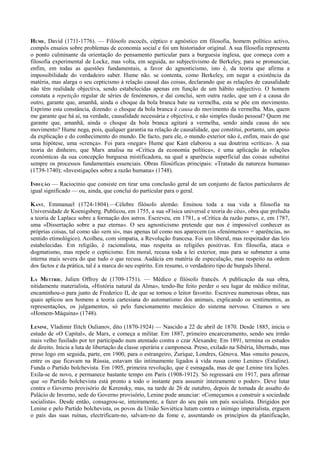 HUME, David (1711-1776). — Filósofo escocês, céptico e agnóstico em filosofia, homem político activo,
compôs ensaios sobre problemas de economia social e foi um historiador original. A sua filosofia representa
o ponto culminante da orientação do pensamento particular para a burguesia inglesa, que começa com a
filosofia experimental de Locke, mas volta, em seguida, ao subjectivismo de Berkeley, para se pronunciar,
enfim, em todas as questões fundamentais, a favor do agnosticismo, isto é, da teoria que afirma a
impossibilidade do verdadeiro saber. Hume não. se contenta, como Berkeley, em negar a existência da
matéria, mas alarga o seu cepticismo à relação causal das coisas, declarando que as relações de causalidade
não têm realidade objectiva, sendo estabelecidas apenas em função de um hábito subjectivo. O homem
constata a repetição regular de séries de fenómenos, e daí conclui, sem outra razão, que um é a causa do
outro, garante que, amanhã, ainda o choque da bola branca bate na vermelha, esta se põe em movimento.
Exprimo esta constância, dizendo: o choque da bola branca é causa do movimento da vermelha. Mas, quem
me garante que há aí, na verdade, causalidade necessária e objectiva, e não simples ilusão pessoal? Quem me
garante que, amanhã, ainda o choque da bola branca agitará a vermelha, sendo ainda causa do seu
movimento? Hume nega, pois, qualquer garantia na relação de causalidade, que constitui, portanto, um apoio
da explicação e do conhecimento do mundo. De facto, para ele, o mundo exterior não é, enfim, mais do que
uma hipótese, uma «crença». Foi para «negar» Hume que Kant elaborou a sua doutrina «crítica». A sua
teoria do dinheiro, que Marx analisa na «Crítica da economia política», é uma aplicação às relações
económicas da sua concepção burguesa mistificadora, na qual a aparência superficial das coisas substitui
sempre os processos fundamentais essenciais. Obras filosóficas principais: «Tratado da natureza humana»
(1739-1740); «Investigações sobre a razão humana» (1748).
INDUÇÃO — Raciocínio que consiste em tirar uma conclusão geral de um conjunto de factos particulares de
igual significado — ou, ainda, que conclui do particular para o geral.
KANT, Emmanuel (1724-1804).—Célebre filósofo alemão. Ensinou toda a sua vida a filosofia na
Universidade de Koenigsberg. Publicou, em 1755, a sua «Física universal e teoria do céu», obra que preludia
a teoria de Laplace sobre a formação dos astros. Escreveu, em 1781, a «Crítica da razão pura», e, em 1787,
uma «Dissertação sobre a paz eterna». O seu agnosticismo pretende que nos é impossível conhecer as
próprias coisas, tal como são «em si», mas apenas tal como nos aparecem (os «fenómenos» = aparências, no
sentido etimológico). Acolheu, com simpatia, a Revolução francesa. Foi um liberal, mas respeitador das leis
estabelecidas. Em religião, é racionalista, mas respeita as religiões positivas. Em filosofia, ataca o
dogmatismo, mas repele o cepticismo. Em moral, recusa toda a lei exterior, mas para se submeter a uma
interna mais severa do que tudo o que recusa. Audácia em matéria de especulação, mas respeito na ordem
dos factos e da prática, tal é a marca do seu espírito. Em resumo, o verdadeiro tipo de burguês liberal.
LA METTRIE, Julien Offroy de (1709-1751). — Médico e filósofo francês. A publicação da sua obra,
nitidamente materialista, «História natural da Alma», tendo-lhe feito perder o seu lugar de médico militar,
encaminhou-o para junto de Frederico II, de que se tornou o leitor favorito. Escreveu numerosas obras, nas
quais aplicou aos homens a teoria cartesiana do automatismo dos animais, explicando os sentimentos, as
representações, os julgamentos, só pelo funcionamento mecânico do sistema nervoso. Citamos o seu
«Homem-Máquina» (1748).
LENINE, Vladimir Ilitch Oulianov, dito (1870-1924) — Nascido a 22 de abril de 1870. Desde 1885, inicia o
estudo de «O Capital», de Marx, e começa a militar. Em 1887, primeiro encarceramento, sendo seu irmão
mais velho fusilado por ter participado num atentado contra o czar Alexandre. Em 1891, termina os estudos
de direito. Inicia a luta de libertação da classe operária e camponesa. Preso, exilado na Sibéria, libertado, mas
preso logo em seguida, parte, em 1900, para o estrangeiro, Zurique, Londres, Génova. Mas «muito poucos,
entre os que ficavam na Rússia, estavam tão intimamente ligados à vida russa como Lenine» (Estaline).
Funda o Partido bolchevista. Em 1905, primeira revolução, que é esmagada, mas de que Lenine tira lições.
Exila-se de novo, e permanece bastante tempo em Paris (1908-1912). Só regressará em 1917, para afirmar
que «o Partido bolchevista está pronto a todo o instante para assumir inteiramente o poder». Deve lutar
contra o Governo provisório de Kerensky, mas, na tarde de 26 de outubro, depois de tomada de assalto do
Palácio de Inverno, sede do Governo provisório, Lenine pode anunciar: «Começamos a construir a sociedade
socialista». Desde então, consagrou-se, inteiramente, a fazer do seu país um país socialista. Dirigidos por
Lenine e pelo Partido bolchevista, os povos da União Soviética lutam contra o inimigo imperialista, erguem
o país das suas ruínas, electrificam-no, salvam-no da fome e, assentando os princípios da planificação,
 