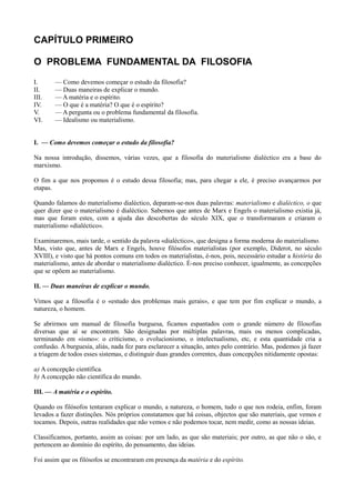 CAPÍTULO PRIMEIRO
O PROBLEMA FUNDAMENTAL DA FILOSOFIA
I. — Como devemos começar o estudo da filosofia?
II. — Duas maneiras de explicar o mundo.
III. — A matéria e o espírito.
IV. — O que é a matéria? O que é o espírito?
V. — A pergunta ou o problema fundamental da filosofia.
VI. — Idealismo ou materialismo.
I. — Como devemos começar o estudo da filosofia?
Na nossa introdução, dissemos, várias vezes, que a filosofia do materialismo dialéctico era a base do
marxismo.
O fim a que nos propomos é o estudo dessa filosofia; mas, para chegar a ele, é preciso avançarmos por
etapas.
Quando falamos do materialismo dialéctico, deparam-se-nos duas palavras: materialismo e dialéctico, o que
quer dizer que o materialismo é dialéctico. Sabemos que antes de Marx e Engels o materialismo existia já,
mas que foram estes, com a ajuda das descobertas do século XIX, que o transformaram e criaram o
materialismo «dialéctico».
Examinaremos, mais tarde, o sentido da palavra «dialéctico», que designa a forma moderna do materialismo.
Mas, visto que, antes de Marx e Engels, houve filósofos materialistas (por exemplo, Diderot, no século
XVIII), e visto que há pontos comuns em todos os materialistas, é-nos, pois, necessário estudar a história do
materialismo, antes de abordar o materialismo dialéctico. É-nos preciso conhecer, igualmente, as concepções
que se opõem ao materialismo.
II. — Duas maneiras de explicar o mundo.
Vimos que a filosofia é o «estudo dos problemas mais gerais», e que tem por fim explicar o mundo, a
natureza, o homem.
Se abrirmos um manual de filosofia burguesa, ficamos espantados com o grande número de filosofias
diversas que aí se encontram. São designadas por múltiplas palavras, mais ou menos complicadas,
terminando em «ismo»: o criticismo, o evolucionismo, o intelectualismo, etc, e esta quantidade cria a
confusão. A burguesia, aliás, nada fez para esclarecer a situação, antes pelo contrário. Mas, podemos já fazer
a triagem de todos esses sistemas, e distinguir duas grandes correntes, duas concepções nitidamente opostas:
a) A concepção científica.
b) A concepção não científica do mundo.
III. — A matéria e o espírito.
Quando os filósofos tentaram explicar o mundo, a natureza, o homem, tudo o que nos rodeia, enfim, foram
levados a fazer distinções. Nós próprios constatamos que há coisas, objectos que são materiais, que vemos e
tocamos. Depois, outras realidades que não vemos e não podemos tocar, nem medir, como as nossas ideias.
Classificamos, portanto, assim as coisas: por um lado, as que são materiais; por outro, as que não o são, e
pertencem ao domínio do espírito, do pensamento, das ideias.
Foi assim que os filósofos se encontraram em presença da matéria e do espírito.
 