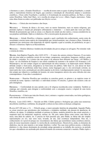 a literatura e a arte», «Estudos filosóficos» — recolha de textos entre os quais «Ludwig Feuerbach», o estudo
sobre o materialismo histórico de Engels, que constitui a introdução de «Socialismo utópico e socialismo
científico», «Teses sobre Feuerbach», o prefácio à «Constituição da economia política», de Marx, e várias
cartas filosóficas. Sobre Karl Marx, ver a recolha de artigos de LENINE: «Marx, Engels, marxismo». Todas
estas obras foram ou estão a ser publicadas nas Edições sociais.
MECÂNICA — Ciência dos movimentos e das forças.
METAFÍSICA — Sistema de ideias e de teses, mais ou menos fantasistas, mais ou menos religiosas, que
pretende explicar o mundo por princípios sobrenaturais e imateriais — a maior parte das vezes por Deus.
Método de pensamento que isola as coisas e os objectos de estudo uns dos outros, e recusa considerá-los na
sua perpétua mobilidade. Opõe-se à dialéctica. (Ver a terceira parte da presente obra.)
MISTICISMO — Atitude filosófica e religiosa, segundo a qual a perfeição (do conhecimento, assim como da
moralidade) consiste numa espécie de contemplação que, misteriosamente, une o homem a Deus. Entende-se
igualmente por misticismo uma disposição de espírito segundo a qual se acredita, de preferência, no que é
obscuro e misterioso. Opõe-se ao Racionalismo.
MITOLOGIA — História fabulosa e lendária das divindades dos povos antigos ou selvagens. Por extensão: todo
o sistema de mitos.
MOLIÈRE, Jean-Baptiste Poquelin, dito (1622-1673) — O maior dos autores cómicos franceses. O seu teatro
põe em cena todas as condições sociais do seu tempo: camponeses, mercadores, burgueses, médicos, gente
da cidade e cortesãos. Se o cómico das suas peças é de natureza bem diferente nas farças («O Médico à
força» ou «As Patifarias de Scapin») e nas outras comédias de costumes e de carácter («O Avarento» e «O
Misantropo»), ele tem sempre origem na representação da tolice humana e na depravação moral. Molière
defende sempre o bom-senso, dirigindo-se ao bom-senso do público. Sabe fazer rir, sem deixar de fazer
pensar. Tratando de problemas ainda hoje actuais, numa linguagem que é a da conversação corrente, na
maior parte das vezes, acentuada por um sabor popular ou de terror, é prodigiosamente natural. As suas peças
têm sempre por objectivo a realidade do homem, tal como transparece através dos actos ridículos dos seus
contemporâneos. A sua obra é considerável.
NOMINALISMO — Doutrina filosófica que considera os conceitos gerais, os géneros e as espécies como só
existindo de nome. Apenas o indivíduo e o individual existem. O conceito, o género não existem a não ser
pela inteligência.
ORTODOXIA — Conformidade de uma opinião com a fé religiosa reconhecida como verdadeira. Também se
emprega, por extensão, para designar a conformidade com a concepção exacta e original de uma teoria
filosófica, científica, etc.
PALEONTOLOGIA —Ciência que trata dos fósseis, isto é, animais e vegetais conservados, nos leitos geológicos,
sob a forma de restos ou marcas.
PASTEUR, Louis (1822-1895) — Nascido em Dôle. Célebre químico e biologista que, pelas suas numerosas
descobertas científicas e utilitárias, fez progredir a ciência na luta contra as doenças contagiosas.
PLATÃO (427-348 anos a. C). — Filósofo grego, o maior pensador idealista da antiguidade. Segundo Platão,
as coisas sensíveis que percebemos não constituem a verdadeira realidade; não passam de aparências, de
reflexos, de cópias. A verdadeira realidade só pertence às Ideias, modelos primitivos das coisas sensíveis, e
suspensas num céu intelectual, imutáveis, eternas, etc. Há, pois, tantas Ideias como coisas: uma Ideia de
mesa, uma Ideia de cadeira, etc. É preciso ter bem presente que, para Platão, as Ideias não são simples
representações em nós, mas seres reais, levando, de nós, uma existência independente. Para ele, o
conhecimento só é possível porque nos «recordamos» das Ideias que assimilámos numa existência anterior,
antes do nosso nascimento corporal: é a teoria dita da «reminiscência». Desenvolveu, ainda, os elementos da
dialéctica, mas de uma maneira a um tempo idealista e verbal. Nas suas teses político-sociais, o idealismo
platónico é o das classes dominantes da sociedade antiga apoiando-se no trabalho dos escravos, no período
em que a decadência era acelerada pelo desenvolvimento da economia comercial e usurária. Platão expôs o
 