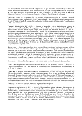 seu ideal de Estado numa obra intitulada «República», na qual reivindica a comunidade dos bens pela
fracção dominante dos aristocratas, o que constitui a maior aberração das utopias socialistas da antiguidade.
As suas obras principais apresentam-se sob a forma de diálogos: «Críton», «Apologia de Sócrates»,
«Fédon», «Timeu», «Fedro», «Górgias», «Banquete», «Teeteto», «República», «As Leis», etc.
PORT-ROYAL (abadia de). — Fundada em 1204. Célebre abadia jansenista perto de Chevreuse {Seine-et-
Oise), comuna de Magny-les-Hameaux. Deve a sua celebridade à luta entre jansenistas e jesuítas no tempo
de Luís XIV, e ao «Tratado de Lógica» (de tendências aristotélicas) que nela foi elaborado. Foi destruída em
1710, por ordem do rei.
PROUDHON, Pierre-Joseph (1809-1865). — Escritor e economista francês. Representante clássico do
socialismo pequeno-burguês. Filho de camponeses pobres, trabalhou como corrector em Paris, Marselha e
outras cidades. Dirigiu, durante algum tempo, uma tipografia em Besançon. Escreveu: «O que é a
propriedade?», aparecido em 1840, e que continha a famosa frase: «A propriedade é o roubo»; «Contradições
económicas ou Filosofia da miséria», saído dos prelos em 1846, e ao qual Marx respondeu com «Miséria da
filosofia». Proudhon escreveu igualmente «Capacidade política das classes trabalhadoras» (1851), que
exerceu uma influência profunda no movimento operário socialista francês. No fim de contas, é um utopista
pequeno-burguês, em que nem um só argumento resiste à crítica de Marx, e cuja reacção pôde muitas vezes
reclamar-se. No dia seguinte à revolução de 1848, Proudhon foi nomeado membro da Assembleia
Constituinte. Por ocasião do golpe de Estado de 2 de dezembro de 1851, confiou em Luís-Napoleão para
assegurar o triunfo da justiça social.
RACIONALISMO — Sistema que se apoia na razão, por oposição aos que tomam por base a revelação religiosa.
Também se chama racionalismo o sistema segundo o qual a razão é a origem das ideias, por oposição ao
empirismo, que declara que só podemos conhecer os dados da experiência. Enfim, entende-se igualmente por
esta palavra um método de pensamento que faz confiança na razão, recusando toda a mística; para nós, o
racionalismo é, sobretudo, o método de pensamento científico que procura levar-nos a remetermo-nos só à
razão e a evitar tudo o que dependa de uma imaginação incontrolada, de uma fantasia especulativa e da «fé».
É preciso, aliás, assinalar que só o auxílio da dialéctica permite ao racionalismo ser fecundo — e «moderno».
SENSUALISMO — Sistema filosófico segundo o qual todas as ideias provêm directamente das sensações.
TALES — Um dos principais pensadores da escola de Mileto, na Ásia Menor (VI século a. C). Tal escola foi
a primeira materialista de toda a Grécia antiga. Os filósofos de Mileto tentaram explicar como tudo nascia do
ar, do fogo ou da água.
TELEOÍLOGIA — Hipótese segundo a qual todos os seres da natureza terão um fim (telos, em grego=fim), um
objectivo determinado — e querido, a maior parte das vezes, por Deus ou pela Providência. A forma mais
ultrapassada desta explicação foi dada por Bernardin de Saint-Pierre (século XVIII), que afirmava que se a
maçã pendia do ramo da árvore, era para que o homem a pudesse colher mais facilmente; que se a abóbora
crescia na terra e não numa árvore, era para não pôr em risco a integridade física de quem passasse, etc... Tal
hipótese é ainda, embora sob uma forma menos caricatural, sustentada nos nossos dias por certos biologistas.
TEOLOGIA — «Ciência» (!) de Deus, estudo dos dogmas e textos religiosos.
TOMÁS DE AQUINO, Santo (1227-1274) — Teólogo e filósofo da idade média. Recebeu o título de doutor da
Igreja. As suas obras principais são uma «Suma filosófica contra os Infiéis» e outra «Suma teológica». A
primeira expõe e defende a doutrina católica, esforçando-se por demonstrar que a fé e a razão nunca se
opõem. A segunda, que a Igreja coloca ao lado dos livros santos, divide-se em três partes: 1. Um tratado de
Deus. 2. Uma teoria das faculdades do homem. 3. Um tratado de Jesus Cristo, da Redenção e dos
sacramentos. O tomismo é a doutrina teológica e filosófica de S. Tomás de Aquino, ainda muito difundida
actualmente entre os filósofos católicos. É uma doutrina extremamente escolástica — e essencialmente
reaccionária (o que explica que seja a filosofia oficial do clero e do papado).
 