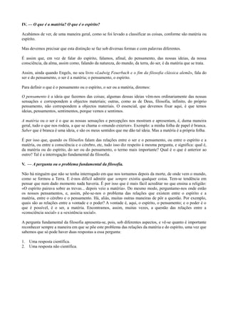 IV. — O que é a matéria? O que é o espírito?
Acabámos de ver, de uma maneira geral, como se foi levado a classificar as coisas, conforme são matéria ou
espírito.
Mas devemos precisar que esta distinção se faz sob diversas formas e com palavras diferentes.
É assim que, em vez de falar do espírito, falamos, afinal, do pensamento, das nossas ideias, da nossa
consciência, da alma, assim como, falando da natureza, do mundo, da terra, do ser, é da matéria que se trata.
Assim, ainda quando Engels, no seu livro «Ludwig Feuerbach e o fim da filosofia clássica alemã», fala do
ser e do pensamento, o ser é a matéria; o pensamento, o espírito.
Para definir o que é o pensamento ou o espírito, o ser ou a matéria, diremos:
O pensamento é a ideia que fazemos das coisas; algumas dessas ideias vêm-nos ordinariamente das nossas
sensações e correspondem a objectos materiais; outras, como as de Deus, filosofia, infinito, do próprio
pensamento, não correspondem a objectos materiais. O essencial, que devemos fixar aqui, é que temos
ideias, pensamentos, sentimentos, porque vemos e sentimos.
A matéria ou o ser é o que as nossas sensações e percepções nos mostram e apresentam, é, duma maneira
geral, tudo o que nos rodeia, a que se chama o «mundo exterior». Exemplo: a minha folha de papel é branca.
Saber que é branca é uma ideia, e são os meus sentidos que me dão tal ideia. Mas a matéria é a própria folha.
É por isso que, quando os filósofos falam das relações entre o ser e o pensamento, ou entre o espírito e a
matéria, ou entre a consciência e o cérebro, etc, tudo isso diz respeito à mesma pergunta, e significa: qual é,
da matéria ou do espírito, do ser ou do pensamento, o termo mais importante? Qual é o que é anterior ao
outro? Tal é a interrogação fundamental da filosofia.
V. — A pergunta ou o problema fundamental da filosofia.
Não há ninguém que não se tenha interrogado em que nos tornamos depois da morte, de onde vem o mundo,
como se formou a Terra. E é-nos difícil admitir que sempre existiu qualquer coisa. Tem-se tendência em
pensar que num dado momento nada haveria. É por isso que é mais fácil acreditar no que ensina a religião:
«O espírito pairava sobre as trevas... depois veio a matéria». Do mesmo modo, perguntamo-nos onde estão
os nossos pensamentos, e, assim, põe-se-nos o problema das relações que existem entre o espírito e a
matéria, entre o cérebro e o pensamento. Há, aliás, muitas outras maneiras de pôr a questão. Por exemplo,
quais são as relações entre a vontade e o poder? A vontade é, aqui, o espírito, o pensamento; e o poder é o
que é possível, é o ser, a matéria. Encontramos, assim, muitas vezes, a questão das relações entre a
«consciência social» e a «existência social».
A pergunta fundamental da filosofia apresenta-se, pois, sob diferentes aspectos, e vê-se quanto é importante
reconhecer sempre a maneira em que se põe este problema das relações da matéria e do espírito, uma vez que
sabemos que só pode haver duas respostas a essa pergunta:
1. Uma resposta científica.
2. Uma resposta não científica.
 