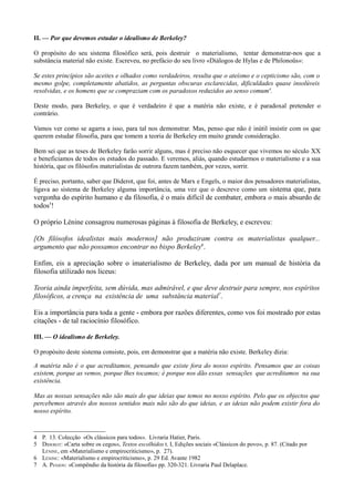 II. — Por que devemos estudar o idealismo de Berkeley?
O propósito do seu sistema filosófico será, pois destruir o materialismo, tentar demonstrar-nos que a
substância material não existe. Escreveu, no prefácio do seu livro «Diálogos de Hylas e de Philonoüs»:
Se estes princípios são aceites e olhados como verdadeiros, resulta que o ateísmo e o cepticismo são, com o
mesmo golpe, completamente abatidos, as perguntas obscuras esclarecidas, dificuldades quase insolúveis
resolvidas, e os homens que se compraziam com os paradoxos reduzidos ao senso comum4
.
Deste modo, para Berkeley, o que é verdadeiro é que a matéria não existe, e é paradoxal pretender o
contrário.
Vamos ver como se agarra a isso, para tal nos demonstrar. Mas, penso que não é inútil insistir com os que
querem estudar filosofia, para que tomem a teoria de Berkeley em muito grande consideração.
Bem sei que as teses de Berkeley farão sorrir alguns, mas é preciso não esquecer que vivemos no século XX
e beneficiamos de todos os estudos do passado. E veremos, aliás, quando estudarmos o materialismo e a sua
história, que os filósofos materialistas de outrora fazem também, por vezes, sorrir.
É preciso, portanto, saber que Diderot, que foi, antes de Marx e Engels, o maior dos pensadores materialistas,
ligava ao sistema de Berkeley alguma importância, uma vez que o descreve como um sistema que, para
vergonha do espírito humano e da filosofia, é o mais difícil de combater, embora o mais absurdo de
todos5
!
O próprio Lénine consagrou numerosas páginas à filosofia de Berkeley, e escreveu:
[Os filósofos idealistas mais modernos] não produziram contra os materialistas qualquer...
argumento que não possamos encontrar no bispo Berkeley6
.
Enfim, eis a apreciação sobre o imaterialismo de Berkeley, dada por um manual de história da
filosofia utilizado nos liceus:
Teoria ainda imperfeita, sem dúvida, mas admirável, e que deve destruir para sempre, nos espíritos
filosóficos, a crença na existência de uma substância material7
.
Eis a importância para toda a gente - embora por razões diferentes, como vos foi mostrado por estas
citações - de tal raciocínio filosófico.
III. — O idealismo de Berkeley.
O propósito deste sistema consiste, pois, em demonstrar que a matéria não existe. Berkeley dizia:
A matéria não é o que acreditamos, pensando que existe fora do nosso espírito. Pensamos que as coisas
existem, porque as vemos, porque lhes tocamos; é porque nos dão essas sensações que acreditamos na sua
existência.
Mas as nossas sensações não são mais do que ideias que temos no nosso espírito. Pelo que os objectos que
percebemos através dos nossos sentidos mais não são do que ideias, e as ideias não podem existir fora do
nosso espírito.
4 P. 13. Colecção «Os clássicos para todos». Livraria Hatier, Paris.
5 DIDEROT: «Carta sobre os cegos», Textos escolhidos t. I, Edições sociais «Clássicos do povo», p. 87. (Citado por
LÉNINE, em «Materialismo e empirocriticismo», p. 27).
6 LÉNINE: «Materialismo e empirocriticismo», p. 29 Ed. Avante 1982
7 A. PENJON: «Compêndio da história da filosofia» pp. 320-321. Livraria Paul Delaplace.
 