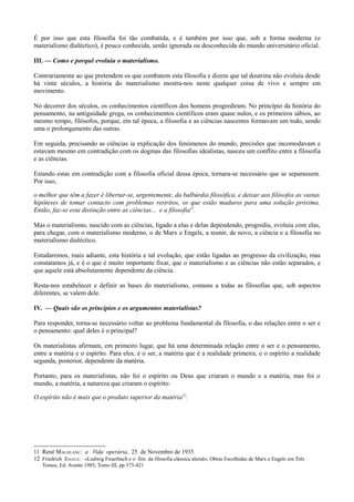 É por isso que esta filosofia foi tão combatida, e é também por isso que, sob a forma moderna (o
materialismo dialéctico), é pouco conhecida, senão ignorada ou desconhecida do mundo universitário oficial.
III. — Como e porquê evoluiu o materialismo.
Contrariamente ao que pretendem os que combatem esta filosofia e dizem que tal doutrina não evoluiu desde
há vinte séculos, a história do materialismo mostra-nos neste qualquer coisa de vivo e sempre em
movimento.
No decorrer dos séculos, os conhecimentos científicos dos homens progrediram. No princípio da história do
pensamento, na antiguidade grega, os conhecimentos científicos eram quase nulos, e os primeiros sábios, ao
mesmo tempo, filósofos, porque, em tal época, a filosofia e as ciências nascentes formavam um todo, sendo
uma o prolongamento das outras.
Em seguida, precisando as ciências ia explicação dos fenómenos do mundo, precisões que incomodavam e
estavam mesmo em contradição com os dogmas das filosofias idealistas, nasceu um conflito entre a filosofia
e as ciências.
Estando estas em contradição com a filosofia oficial dessa época, tornara-se necessário que se separassem.
Por isso,
o melhor que têm a fazer é libertar-se, urgentemente, da balbúrdia filosófica, e deixar aos filósofos as vastas
hipóteses de tomar contacto com problemas restritos, os que estão maduros para uma solução próxima.
Então, faz-se esta distinção entre as ciências... e a filosofia11
.
Mas o materialismo, nascido com as ciências, ligado a elas e delas dependendo, progrediu, evoluiu com elas,
para chegar, com o materialismo moderno, o de Marx e Engels, a reunir, de novo, a ciência e a filosofia no
materialismo dialéctico.
Estudaremos, mais adiante, esta história e tal evolução, que estão ligadas ao progresso da civilização, mas
constatamos já, e é o que é muito importante fixar, que o materialismo e as ciências não estão separados, e
que aquele está absolutamente dependente da ciência.
Resta-nos estabelecer e definir as bases do materialismo, comuns a todas as filosofias que, sob aspectos
diferentes, se valem dele.
IV. — Quais são os princípios e os argumentos materialistas?
Para responder, torna-se necessário voltar ao problema fundamental da filosofia, o das relações entre o ser e
o pensamento: qual deles é o principal?
Os materialistas afirmam, em primeiro lugar, que há uma determinada relação entre o ser e o pensamento,
entre a matéria e o espírito. Para eles, é o ser, a matéria que é a realidade primeira, e o espírito a realidade
segunda, posterior, dependente da matéria.
Portanto, para os materialistas, não foi o espírito ou Deus que criaram o mundo e a matéria, mas foi o
mundo, a matéria, a natureza que criaram o espírito:
O espírito não é mais que o produto superior da matéria12
.
11 René MAUHLANC: a Vida operária, 25 de Novembro de 1935.
12 Friedrich ENGELS: «Ludwig Feuerbach e o fim da filosofia clássica alemã», Obras Escolhidas de Marx e Engels em Três
Tomos, Ed. Avante 1985, Tomo III, pp 375-421
 