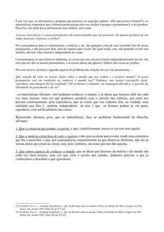 É por isso que, se retomarmos a pergunta que pusemos no segundo capítulo: «Por que pensa o homem?», os
materialistas respondem que o homem pensa porque tem um cérebro e porque o pensamento é o seu produto.
Para eles, não pode haver pensamento sem matéria, sem corpo.
A nossa consciência e o nosso pensamento, tão transcendentes que nos parecem, são apenas produtos de um
órgão material, corporal, o cérebro13
.
Por consequência, para os materialistas, a matéria, o ser, são qualquer coisa de real, existindo fora do nosso
pensamento, e não precisam dele, nem do espírito para existir. De igual modo, este, não podendo existir sem
matéria, não tem alma imortal e independente do corpo.
Contrariamente ao que dizem os idealistas, as coisas que nos cercam existem independentemente de nós: são
elas que nos dão os nossos pensamentos, e as nossas ideias são apenas o reflexo das coisas no cérebro.
Por esse motivo, perante o segundo aspecto do problema das relações do ser e do pensamento: -
Que relação há entre as nossas ideias sobre o mundo que nos rodeia e o próprio mundo? O nosso
pensamento está em condições de conhecer o mundo real? Podemos, nas nossas concepções deste,
reproduzir uma imagem fiel da realidade? Tal problema é chamado, em linguagem filosófica, a questão da
identidade do pensamento e do ser14
.
- os materialistas afirmam: sim! podemos conhecer o mundo, e as ideias que fazemos dele são cada
vez mais exactas, uma vez que podemos estudá-lo com o (auxílio das ciências, que estas nos
provam continuamente, pela experiência, que as coisas que nos rodeiam têm, na verdade, uma
realidade que lhes é própria, independente de nós, e que os homens podem já, em parte,
reproduzir, criar artificialmente tais coisas.
Resumindo, diremos, pois, que os materialistas, face ao problema fundamental da filosofia,
afirmam:
1. Que é a matéria que produz o espírito, e que, cientificamente, nunca se viu este sem aquela.
2. Que a matéria existe fora de todo o espírito e não precisa deste para existir, tendo uma existência
que lhe é particular, e que, por consequência, contrariamente ao que dizem os idealistas, não são as
nossas ideias que criam as coisas, mas, pelo contrário, são estas que nos dão aquelas.
3. Que somos capazes de conhecer o mundo, que as ideias que fazemos da matéria e do mundo são
cada vez mais exactas, uma vez que, com o auxílio das ciêndas, 'podemos precisar o que já
conhecemos e descobrir o que ignoramos.
13 Friedrich ENGELS: «Ludwig Feuerbach e o fim da filosofia clássica alemã», Obras Escolhidas de Marx e Engels em Três
Tomos, Ed. Avante 1985, Tomo III, pp 375-421
14 Friedrich ENGELS: «Ludwig Feuerbach e o fim da filosofia clássica alemã», Obras Escolhidas de Marx e Engels em Três
Tomos, Ed. Avante 1985, Tomo III, pp 375-421
 