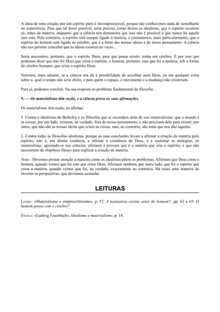 A ideia de uma criação por um espírito puro é incompreensível, porque não conhecemos nada de semelhante
na experiência. Para que tal fosse possível, seria preciso, como dizem os idealistas, que o espírito existisse
só, antes da matéria, enquanto que a ciência nos demonstra que isso não é possível e que nunca há aquele
sem esta. Pelo contrário, o espírito está sempre ligado à matéria, e constatamos, mais particularmente, que o
espírito do homem está ligado ao cérebro, que é a fonte das nossas ideias e do nosso pensamento. A ciência
não nos permite conceber que as ideias existem no vazio...
Seria necessário, portanto, que o espírito Deus, para que possa existir, tenha um cérebro. É por isso que
podemos dizer que não foi Deus que criou a matéria, o homem, portanto, mas que foi a matéria, sob a forma
do cérebro humano, que criou o espírito Deus.
Veremos, mais adiante, se a ciência nos dá a possibilidade de acreditar num Deus, ou em qualquer coisa
sobre a. qual o tempo não teria efeito, e para quem o espaço, o movimento e a mudança não existiriam.
Para já, podemos concluir. Na sua resposta ao problema fundamental da filosofia:
V. — Os materialistas têm razão, e a ciência prova as suas afirmações.
Os materialistas têm razão, ao afirmar:
1. Contra o idealismo de Berkeley e os filósofos que se escondem atrás do seu imaterialismo: que o mundo e
as coisas, por um lado, existem, na verdade, fora do nosso pensamento, e não precisam dele para existir; por
outro, que não são as nossas ideias que criam as coisas, mas, ao contrário, são estas que nos dão aquelas.
2. Contra todas as filosofias idealistas, porque as suas conclusões levam a afirmar a criação da matéria pelo
espírito, isto é, em última instância, a afirmar a existência de Deus, e a sustentar as teologias; os
materialistas, apoiando-se nas ciências, afirmam e provam que é a matéria que cria o espírito, e que não
necessitam da «hipótese Deus» para explicar a criação da matéria.
Nota - Devemos prestar atenção à maneira come os idealistas põem os problemas. Afirmam que Deus criou o
homem, quando vemos que foi este que criou Deus. Afirmam também, por outro lado, que foi o espírito que
criou a matéria, quando vemos que foi, na verdade, exactamente ao contrário. Há nisso uma maneira de
inverter as perspectivas, que devíamos assinalar.
LEITURAS
LENINE: «Materialismo e empirocritirismo», p. 52: A natutureza existia antes do homem?; pp. 62 a 65: O
homem pensa com o cérebro?
ENGELS: «Ludwig Feuerbach», Idealismo e materialismo, p. 14.
 