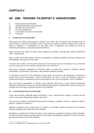 CAPÍTULO V
HÁ UMA TERCEIRA FILOSOFIA? O AGNOSTICISMO
I. - Porquê uma terceira filosofia?
II. - Argumentação desta terceira filosofia.
III. - De onde vem esta filosofia?
IV. - As suas consequências.
V. - Como refutar esta «terceira» filosofia?
VI. - Conclusão.
I. — Porquê uma terceira filosofia?
Pode parecer-nos, depois destes primeiros capítulos, que, afinal, deve ser bastante fácil orientarmo-nos no
meio de todos os raciocínios filosóficos, uma vez que só duas grandes correntes dividem entre si todas as
teorias: o idealismo e o materialismo. E que, além disso, os argumentos que militam em favor do
materialismo dominam a convicção de maneira definitiva.
Parece, portanto, que, depois de algum exame, tenhamos encontrado o caminho que conduz a filosofia da
razão: o materialismo.
Mas, as coisas não são tão simples. Como já o assinalámos, os idealistas modernos não têm a franqueza do
bispo Berkeley. Apresentam as suas ideias
com muito mais artifício, sob uma forma obscurecida pelo emprego de uma terminologia «nova», destinada
a fazê-las tomar, por pessoas ingénuas, pela filosofia «mais moderna»16
.
Vimos que à pergunta fundamental da filosofia podem ser dadas duas respostas, totalmente opostas,
contraditórias e inconciliáveis. São claras, e não permitem nenhuma confusão.
E, com efeito, até cerca de 1710, o problema era posto assim: de um lado, os que afirmavam a existência da
matéria fora do nosso pensamento - eram os materialistas; do outro, os que, com Berkeley, negavam a
existência da matéria, e pretendiam que esta existia apenas em nós, no nossso espírito - eram os idealistas.
Mas, nessa época, progredindo as ciências, outros filósofos intervieram, os quais tentaram desempatar
idealistas e materialistas, criando uma corrente filosófica que lançasse a confusão entre essas duas teorias; tal
confusão tem a sua origem na procura de uma terceira filosofia.
II. — Argumentação desta terceira filosofia.
A base desta filosofia, elaborada depois de Berkeley, é que é inútil procurar conhecer a natureza real das
coisas, e que nunca conheceremos senão as aparências.
É por isso que se chama a esta filosofia agnosticismo (do grego a, negação, e gnósticos, capaz de conhecer;
portanto: «incapaz de conhecer»).
Segundo os agnósticos, não se pode saber se o mundo é, na realidade, espírito ou natureza. É-nos possível
connecer a aparência das coisas, mas não a realidade.
Retomamos o exemplo do sol. Vimos que não é, como o pensavam os primeiros homens um disco achatado e
vermelho. Esse disco não era, portanto, mais que uma ilusão, uma aparência (a aparência é a ideia superficial
que temos das coisas; não é a sua realidade).
16 LÉNTNE: «Materialismo e empirocriticismo», Ed. Avante 1982
 