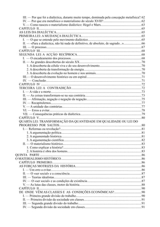 III. — Por que foi a dialéctica, durante muito tempo, dominada pela concepção metafísica?.62
IV. — Por que era metafísico o materialismo do século XVlll?...............................................62
V. — Como nasceu o materialismo dialéctico: Hegel e Marx..................................................63
CAPITULO II...............................................................................................................................65
AS LEIS DA DIALÉCTICA.........................................................................................................65
PRIMEIRA LEI: A MUDANÇA DIALÉCTICA..........................................................................65
I. — O que se entende pelo movimento dialéctico..................................................................65
II. — «Para a dialéctica, não há nada de definitivo, de absoluto, de sagrado...»......................66
III. — O processo......................................................................................................................67
CAPÍTULO III..............................................................................................................................68
SEGUNDA LEI: A ACÇÃO RECÍPROCA................................................................................68
I. — O encadeamento dos processos.......................................................................................68
II. — As grandes descobertas do século XX.............................................................................70
1. A descoberta da célula viva e do seu desenvolvimento....................................................70
2. A descoberta da transformação da energia.......................................................................70
3. A descoberta da evolução no homem e nos animais........................................................70
III.— O desenvolvimento histórico ou em espiral....................................................................71
IV. — Conclusão......................................................................................................................71
CAPITULO IV ............................................................................................................................72
TERCEIRA LEI: A CONTRADIÇÃO.......................................................................................72
I. — A vida e a morte................................................................................................................73
II. — As coisas transformam-se na sua contrária......................................................................73
III. — Afirmação, negação e negação da negação....................................................................75
IV. — Recapitulemos................................................................................................................77
V. — A unidade das contrárias..................................................................................................77
VI. — Erros a evitar..................................................................................................................78
VII. — Consequências práticas da dialéctica............................................................................79
CAPÍTULO V...............................................................................................................................80
QUARTA LEI: TRANSFORMAÇÃO DA QUANTIDADE EM QUALIDADE OU LEI DO
PROGRESSO POR SALTOS......................................................................................................80
I.— Reformas ou revolução?....................................................................................................81
1. A argumentação política...................................................................................................81
2. A argumentado histórica...................................................................................................81
3. A argumentação científica................................................................................................82
II. — O materialismo histórico.................................................................................................83
1. Como explicar a história?.................................................................................................83
2. A história é obra dos homens............................................................................................83
QUINTA PARTE .............................................................................................................................86
O MATERIALISMO HISTÓRICO....................................................................................................86
CAPÍTULO PRIMEIRO...............................................................................................................86
AS FORÇAS MOTRIZES DA HISTÓRIA..................................................................................86
I. — Um erro a evitar................................................................................................................86
II. — O «ser social» e a consciência.........................................................................................87
III. — Teorias idealistas............................................................................................................87
IV. — O «ser social» e as condições de existência...................................................................87
V. — As lutas das classes, motor da história.............................................................................88
CAPÍTULO II...............................................................................................................................90
DE ONDE VÊM AS CLASSES E AS CONDIÇÕES ECONÓMICAS?..................................90
I. — Primeira grande divisão do trabalho.................................................................................90
II. — Primeira divisão da sociedade em classes.......................................................................91
III. — Segunda grande divisão do trabalho..............................................................................91
IV. — Segunda divisão da sociedade em classes......................................................................91
 