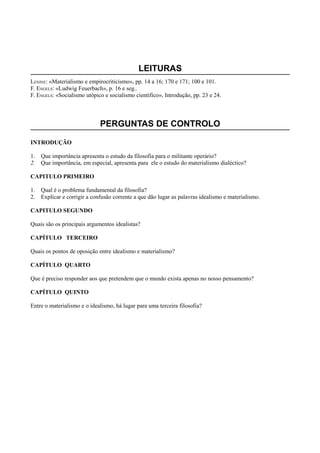 LEITURAS
LENINE: «Materialismo e empirocriticismo», pp. 14 a 16; 170 e 171; 100 e 101.
F. ENGELS: «Ludwig Feuerbach», p. 16 e seg..
F. ENGELS: «Socialismo utópico e socialismo científico», Introdução, pp. 23 e 24.
PERGUNTAS DE CONTROLO
INTRODUÇÃO
1. Que importância apresenta o estudo da filosofia para o militante operário?
2. Que importância, em especial, apresenta para ele o estudo do materialismo dialéctico?
CAPITULO PRIMEIRO
1. Qual é o problema fundamental da filosofia?
2. Explicar e corrigir a confusão corrente a que dão lugar as palavras idealismo e materialismo.
CAPITULO SEGUNDO
Quais são os principais argumentos idealistas?
CAPÍTULO TERCEIRO
Quais os pontos de oposição entre idealismo e materialismo?
CAPÍTULO QUARTO
Que é preciso responder aos que pretendem que o mundo exista apenas no nosso pensamento?
CAPÍTULO QUINTO
Entre o materialismo e o idealismo, há lugar para uma terceira filosofia?
 