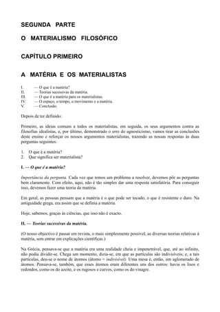 SEGUNDA PARTE
O MATERIALISMO FILOSÓFICO
CAPÍTULO PRIMEIRO
A MATÉRIA E OS MATERIALISTAS
I. — O que é a matéria?
II. — Teorias sucessivas da matéria.
III. — O que é a matéria para os materialistas.
IV. — O espaço, o tempo, o movimento e a matéria.
V. — Conclusão.
Depois de ter definido:
Primeiro, as ideias comuns a todos os materialistas, em seguida, os seus argumentos contra as
filosofias idealistas, e, por último, demonstrado o erro do agnosticismo, vamos tirar as conclusões
deste ensino e reforçar os nossos argumentos materialistas, trazendo as nossas respostas às duas
perguntas seguintes:
1. O que é a matéria?
2. Que significa ser materialista?
I. — O que é a matéria?
Importância da pergunta. Cada vez que temos um problema a resolver, devemos pôr as perguntas
bem claramente. Com efeito, aqui, não é tão simples dar uma resposta satisfatória. Para conseguir
isso, devemos fazer uma teoria da matéria.
Em geral, as pessoas pensam que a matéria é o que pode ser tocado, o que é resistente e duro. Na
antiguidade grega, era assim que se definia a matéria.
Hoje, sabemos, graças às ciências, que isso não é exacto.
II. — Teorias sucessivas da matéria.
(O nosso objectivo é passar em revista, o mais simplesmente possível, as diversas teorias relativas à
matéria, sem entrar em explicações científicas.)
Na Grécia, pensava-se que a matéria era uma realidade cheia e impenetrável, que, até ao infinito,
não podia dividir-se. Chega um momento, dizia-se, em que as partículas são indivisíveis; e, a tais
partículas, deu-se o nome de átomos (átomo = indivisível). Uma mesa é, então, um aglomerado de
átomos. Pensava-se, também, que esses átomos eram diferentes uns dos outros: havia os lisos e
redondos, como os do azeite, e os rugosos e curvos, como os do vinagre.
 