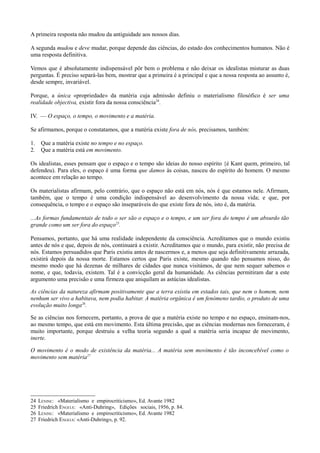 A primeira resposta não mudou da antiguidade aos nossos dias.
A segunda mudou e deve mudar, porque depende das ciências, do estado dos conhecimentos humanos. Não é
uma resposta definitiva.
Vemos que é absolutamente indispensável pôr bem o problema e não deixar os idealistas misturar as duas
perguntas. É preciso separá-las bem, mostrar que a primeira é a principal e que a nossa resposta ao assunto é,
desde sempre, invariável.
Porque, a única «propriedade» da matéria cuja admissão definiu o materialismo filosófico é ser uma
realidade objectiva, existir fora da nossa consciência24
.
IV. — O espaço, o tempo, o movimento e a matéria.
Se afirmamos, porque o constatamos, que a matéria existe fora de nós, precisamos, também:
1. Que a matéria existe no tempo e no espaço.
2. Que a matéria está em movimento.
Os idealistas, esses pensam que o espaço e o tempo são ideias do nosso espírito {é Kant quem, primeiro, tal
defendeu). Para eles, o espaço é uma forma que damos às coisas, nasceu do espírito do homem. O mesmo
acontece em relação ao tempo.
Os materialistas afirmam, pelo contrário, que o espaço não está em nós, nós é que estamos nele. Afirmam,
também, que o tempo é uma condição indispensável ao desenvolvimento da nossa vida; e que, por
consequência, o tempo e o espaço são inseparáveis do que existe fora de nós, isto é, da matéria.
...As formas fundamentais de todo o ser são o espaço e o tempo, e um ser fora do tempo é um absurdo tão
grande como um ser fora do espaço25
.
Pensamos, portanto, que há uma realidade independente da consciência. Acreditamos que o mundo existiu
antes de nós e que, depois de nós, continuará a existir. Acreditamos que o mundo, para existir, não precisa de
nós. Estamos persuadidos que Paris existiu antes de nascermos e, a menos que seja definitivamente arrazada,
existirá depois da nossa morte. Estamos certos que Paris existe, mesmo quando não pensamos nisso, do
mesmo modo que há dezenas de milhares de cidades que nunca visitámos, de que nem sequer sabemos o
nome, e que, todavia, existem. Tal é a convicção geral da humanidade. As ciências permitiram dar a este
argumento uma precisão e uma firmeza que aniquilam as astúcias idealistas.
As ciências da natureza afirmam positivamente que a terra existiu em estados tais, que nem o homem, nem
nenhum ser vivo a habitava, nem podia habitar. A matéria orgânica é um fenómeno tardio, o produto de uma
evolução muito longa26
.
Se as ciências nos fornecem, portanto, a prova de que a matéria existe no tempo e no espaço, ensinam-nos,
ao mesmo tempo, que está em movimento. Esta última precisão, que as ciências modernas nos forneceram, é
muito importante, porque destruiu a velha teoria segundo a qual a matéria seria incapaz de movimento,
inerte.
O movimento é o modo de existência da matéria... A matéria sem movimento é tão inconcebível como o
movimento sem matéria27
24 LÉNINE: «Materialismo e empirocriticismo», Ed. Avante 1982
25 Friedrich ENGELS: «Anti-Duhring», Edições sociais, 1956, p. 84.
26 LÉNINE: «Materialismo e empirocriticismo», Ed. Avante 1982
27 Friedrich ENGELS: «Anti-Duhring», p. 92.
 