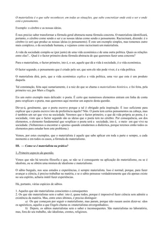 O materialista é o que sabe reconhecer, em todas as situações, que sabe concretizar onde está o ser e onde
está o pensamento.
Exemplo: o cérebro e as nossas ideias.
É-nos preciso saber transformar a fórmula geral abstracta numa fórmula concreta. O materialista identificará,
portanto, o cérebro como sendo o ser e as nossas ideias como sendo o pensamento. Raciocinará, dizendo: é o
cérebro (o ser) que produz as nossas ideias (o pensamento). É este um exemplo simples, mas tomemos outro
mais complexo, o da sociedade humana, e vejamos como raciocinará um materialista.
A vida da sociedade compõe-se (por junto) de uma vida económica e de uma outra política. Quais as relações
entre elas?... Qual é o factor primeiro desta fórmula abstracta de que queremos fazer uma concreta?
Para o materialista, o factor primeiro, isto é, o ser, aquele que dá a vida à sociedade, é a vida económica.
O factor segundo, o pensamento que é criado pelo ser, que sem ele não pode viver, é a vida política.
O materialista dirá, pois, que a vida económica explica a vida política, uma vez que esta é um produto
daquela.
Tal constatação, feita aqui sumariamente, é a raiz do que se chama o materialismo histórico, e foi feita, pela
primeira vez, por Marx e Engels.
Eis um outro exemplo mais delicado: o poeta. É certo que numerosos elementos entram em linha de conta
para «explicar» o poeta, mas queremos aqui mostrar um aspecto desta questão.
Dir-se-á, geralmente, que o poeta escreve porque a tal é obrigado pela inspiração. É isso suficiente para
explicar que o poeta escreve isto de preferência àquilo? Não. O poeta tem certos pensamentos na cabeça, mas
é também um ser que vive na sociedade. Veremos que o factor primeiro, o que dá vida própria ao poeta, é a
sociedade, visto que o factor segundo são as ideias que o poeta tem no cérebro. Por consequência, um dos
elementos, o elemento fundamental que «explica» o poeta será a sociedade, isto é, o meio em que vive na
sociedade. (Voltaremos a encontrar o «poeta» quando estudarmos a dialéctica, porque teremos então todos os
elementos para estudar bem este problema.)
Vemos, por estes exemplos, que o materialista é aquele que sabe aplicar em toda a parte e sempre, a cada
momento e em todos os casos, a fórmula do materialismo.
III. — Como se é materialista na prática?
1. Primeiro aspecto da questão.
Vimos que não há terceira filosofia e que, se não se é consequente na aplicação do materialismo, ou se é
idealista, ou se obtém uma mistura de idealismo e materialismo.
O sábio burguês, nos seus estudos e experiências, é sempre materialista. Isso é normal, porque, para fazer
avançar a ciência, é preciso trabalhar na matéria, e se o sábio pensasse verdadeiramente que ela apenas existe
no seu espírito, acharia inútil fazer experiências.
Há, portanto, várias espécies de sábios.
1. Aqueles que são materialistas conscientes e consequentes
2. Os que são materialistas sem o saber: isto é, quase todos, porque é impossível fazer ciência sem admitir a
existência da matéria. Mas, entre estes últimos, é preciso distinguir:
a) Os que começam por seguir o materialismo, mas param, porque não ousam assim dizer-se: sãos
os agnósticos, aqueles a que Engels chama os «materialistas envergonhados».
b) Depois, os sábios materialistas sem o saber e inconsequentes. São materialistas no laboratório,
mas, fora do seu trabalho, são idealistas, crentes, religiosos.
 