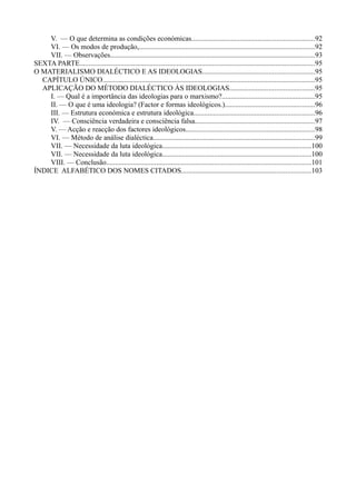 V. — O que determina as condições económicas....................................................................92
VI. — Os modos de produção,..................................................................................................92
VII. — Observações..................................................................................................................93
SEXTA PARTE...................................................................................................................................95
O MATERIALISMO DIALÉCTICO E AS IDEOLOGIAS..............................................................95
CAPÍTULO ÚNICO......................................................................................................................95
APLICAÇÃO DO MÉTODO DIALÉCTICO ÀS IDEOLOGIAS...............................................95
I. — Qual é a importância das ideologias para o marxismo?....................................................95
II. — O que é uma ideologia? (Factor e formas ideológicos.)..................................................96
III. — Estrutura económica e estrutura ideológica...................................................................96
IV. — Consciência verdadeira e consciência falsa...................................................................97
V. — Acção e reacção dos factores ideológicos........................................................................98
VI. — Método de análise dialéctica..........................................................................................99
VII. — Necessidade da luta ideológica...................................................................................100
VII. — Necessidade da luta ideológica...................................................................................100
VIII. — Conclusão..................................................................................................................101
ÍNDICE ALFABÉTICO DOS NOMES CITADOS........................................................................103
 