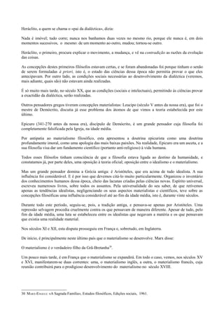 Heráclito, a quem se chama o «pai da dialéctica», dizia:
Nada é imóvel; tudo corre; nunca nos banhamos duas vezes no mesmo rio, porque ele nunca é, em dois
momentos sucessivos, o mesmo: de um momento ao outro, mudou; tornou-se outro.
Heráclito, o primeiro, procura explicar o movimento, a mudança, e vê na contradição as razões da evolução
das coisas.
As concepções destes primeiros filósofos estavam certas, e se foram abandonadas foi porque tinham o senão
de serem formuladas à priori, isto é, o estado das ciências dessa época não permitia provar o que eles
antecipavam. Por outro lado, as condições sociais necessárias ao desenvolvimento da dialéctica (veremos,
mais adiante, quais são) não estavam ainda realizadas.
É só muito mais tarde, no século XX, que as condições (sociais e intelectuais), permitindo às ciências provar
a exactidão da dialéctica, serão realizadas.
Outros pensadores gregos tiveram concepções materialistas: Leucipo (século V antes da nossa era), que foi o
mestre de Demócrito, discutia já esse problema dos átomos de que vimos a teoria estabelecida por este
último.
Epicuro (341-270 antes da nossa era), discípulo de Demócrito, é um grande pensador cuja filosofia foi
completamente falsificada pela Igreja, na idade média.
Por antipatia ao materialismo filosófico, esta apresentou a doutrina epicurista como uma doutrina
profundamente imoral, como uma apologia das mais baixas paixões. Na realidade, Epicuro era um asceta, e a
sua filosofia visa dar um fundamento científico (portanto anti-religioso) à vida humana.
Todos esses filósofos tinham consciência de que a filosofia estava ligada ao destino da humanidade, e
constatamos já, por parte deles, uma oposição à teoria oficial; oposição entre o idealismo e o materialismo.
Mas um grande pensador domina a Grécia antiga: é Aristóteles, que era acima de tudo idealista. A sua
influência foi considerável. E é por isso que devemos citá-lo muito particularmente. Organizou o inventário
dos conhecimentos humanos dessa época, cheio das lacunas criadas pelas ciências novas. Espírito universal,
escreveu numerosos livros, sobre todos os assuntos. Pela universalidade do seu saber, de que retivemos
apenas as tendências idealistas, negligenciando os seus aspectos materialistas e científicos, teve sobre as
concepções filosóficas uma influência considerável até ao fim da idade média, isto é, durante vinte séculos.
Durante todo este período, seguiu-se, pois, a tradição antiga, e pensava-se apenas por Aristóteles. Uma
repressão selvagem procedia cruelmente contra os que pensavam de maneira diferente. Apesar de tudo, pelo
fim da idade média, uma luta se estabeleceu entre os idealistas que negavam a matéria e os que pensavam
que existia uma realidade material.
Nos séculos XI e XII, esta disputa prosseguiu em França e, sobretudo, em Inglaterra.
De início, é principalmente neste último país que o materialismo se desenvolve. Marx disse:
O materialismo é o verdadeiro filho da Grã-Bretanha30
.
Um pouco mais tarde, é em França que o materialismo se expandirá. Em todo o caso, vemos, nos séculos XV
e XVI, manifestarem-se duas correntes: uma, o materialismo inglês, a outra, o materialismo francês, cuja
reunião contribuirá para o prodigioso desenvolvimento do materialismo no século XVIII.
30 MARX-ENGELS: «A Sagrada Família», Estudos filosóficos, Edições sociais, 1961.
 