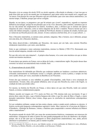Descartes vivia no começo do século XVII; no século seguinte, a Revolução ia rebentar, e é por isso que se
pode dizer dele que sai de um mundo que vai desaparecer, para entrar entrar num mundo novo, naquele que
vai nascer. Esta posição faz com que Descartes seja um conciliador; quer criar uma ciência materialista e, ao
mesmo tempo, é idealista, porque quer salvar a religião.
Quando, na sua época, se perguntava: por que há animais que vivem?, respondia-se, segundo as respostas
definitivas da teologia: porque há um princípio que os faz viver. Descartes, pelo contrário, sustentava que as
leis da vida animal são simplesmente da matéria. Acreditava, aliás, e afirmava que os animais são apenas
máquinas de carne e músculos, como as outras máquinas são de ferro e madeira. Pensava mesmo que uns e
outras não tinham sensações, e quando, na abadia de Port-Royal, durante as semanas de estudos, homens que
se valiam da sua filosofia picavam cães, diziam: «Como a natureza está bem feita, dir-se-ia que sofrem!...».
Para o Descartes materialista, os animais aram, portanto, máquinas. Mas o homem, esse é diferente, porque
tem uma alma, diz o Descartes idealista...
Das ideias desenvolvidas e defendidas por Descartes, vão nascer, por um lado, uma corrente filosófica
nitidamente materialista e, por outro, uma idealista.
Entre os que continuam o ramo cartesiano materialista, retemos La Mettrie (1709-1751). Retomando essa
tese do animal-máquina, estende-a até ao homem.
Por que não seria este uma máquina?... A própria alma humana, vê-a como uma mecânica em que as ideias
seriam movimentos mecânicos.
É nessa época que penetra em França, com as ideias de Locke, o materialismo inglês. Da junção dessas duas
correntes vai nascer um materialismo mais evoluído. Será:
4. O materialismo do século XVIII.
Este materialismo foi defendido por filósofos que souberam também ser lutadores e escritores admiráveis;
criticando continuamente as instituições sociais e a religião, aplicando a teoria à prática, e sempre em luta
com o poder, foram, por vezes, encerrados na Bastilha ou em Vincennes.
Foram eles que reuniram os seus trabalhos na grande «Enciclopédia», onde fixam a nova orientação do
materialismo. Tiveram, aliás, uma grande influência, uma vez que esta filosofia era, como o diz Engels, «a
condição de toda a juventude culta».
Foi mesmo, na história da filosofia em França, a única época em que uma filosofia, tendo um carácter
francês, se tornou verdadeiramente popular.
Diderot, nascido em Langres em 1713, morto em Paris em 1784, domina todo esse movimento. O que é
preciso dizer, antes de mais, e que a história burguesa não refere, é que foi, antes de Marx e Engels, o maior
pensador materialista. Diderot, disse Lénine, chega quase às conclusões do materialismo contemporâneo
(dialéctico).
Foi um verdadeiro militante; sempre em luta contra a Igreja, contra o estado social, conheceu os cárceres. A
história escrita pela burguesia contemporânea suprimiu-o muito. Mas é preciso ler «Conversas de Diderot e
d'Alembert», «Sobrinho de Rameau», «Jaime, o fatalista» para compreender a enorme influência de Diderot
sobre o materialismo32
.
Na primeira metade do século XIX, por causa dos acontecimentos históricos, constatamos um retrocesso do
materialimo. A burguesia de todos os países faz uma grande propaganda em favor do idealismo e da religião,
porque, não só já não quer que se propaguem as ideias progressistas (materialistas), mas, ainda, precisa
adormecer os pensadores e as massas, para se manter no poder.
32 Ver na colecção Os Clássicos do povo, nas Edições sociais, os textos publicados de Diderot (6 vols.), d'Holbach,
Helvétius, La Mettrie, Morelly e, em certa medida, os de Rousseau e Voltaire.
 