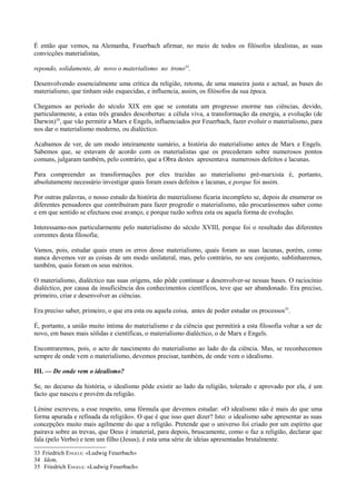 É então que vemos, na Alemanha, Feuerbach afirmar, no meio de todos os filósofos idealistas, as suas
convicções materialistas,
repondo, solidamente, de novo o materialismo no trono33
.
Desenvolvendo essencialmente uma crítica da religião, retoma, de uma maneira justa e actual, as bases do
materialismo, que tinham sido esquecidas, e influencia, assim, os filósofos da sua época.
Chegamos ao período do século XIX em que se constata um progresso enorme nas ciências, devido,
particularmente, a estas três grandes descobertas: a célula viva, a transformação da energia, a evolução (de
Darwin)34
, que vão permitir a Marx e Engels, influenciados por Feuerbach, fazer evoluir o materialismo, para
nos dar o materialismo moderno, ou dialéctico.
Acabamos de ver, de um modo inteiramente sumário, a história do materialismo antes de Marx e Engels.
Sabemos que, se estavam de acordo com os materialistas que os precederam sobre numerosos pontos
comuns, julgaram também, pelo contrário, que a Obra destes apresentava numerosos defeitos e lacunas.
Para compreender as transformações por eles trazidas ao materialismo pré-marxista é, portanto,
absolutamente necessário investigar quais foram esses defeitos e lacunas, e porque foi assim.
Por outras palavras, o nosso estudo da história do materialismo ficaria incompleto se, depois de enumerar os
diferentes pensadores que contribuíram para fazer progredir o materialismo, não procurássemos saber como
e em que sentido se efectuou esse avanço, e porque razão sofreu esta ou aquela forma de evolução.
Interessamo-nos particularmente pelo materialismo do século XVIII, porque foi o resultado das diferentes
correntes desta filosofia;
Vamos, pois, estudar quais eram os erros desse materialismo, quais foram as suas lacunas, porém, como
nunca devemos ver as coisas de um modo unilateral, mas, pelo contrário, no seu conjunto, sublinharemos,
também, quais foram os seus méritos.
O materialismo, dialéctico nas suas origens, não pôde continuar a desenvolver-se nessas bases. O raciocínio
dialéctico, por causa da insuficiência dos conhecimentos científicos, teve que ser abandonado. Era preciso,
primeiro, criar e desenvolver as ciências.
Era preciso saber, primeiro, o que era esta ou aquela coisa, antes de poder estudar os processos35
.
É, portanto, a união muito íntima do materialismo e da ciência que permitirá a esta filosofia voltar a ser de
novo, em bases mais sólidas e científicas, o materialismo dialéctico, o de Marx e Engels.
Encontraremos, pois, o acto de nascimento do materialismo ao lado do da ciência. Mas, se reconhecemos
sempre de onde vem o materialismo, devemos precisar, também, de onde vem o idealismo.
III. — De onde vem o idealismo?
Se, no decurso da história, o idealismo pôde existir ao lado da religião, tolerado e aprovado por ela, é um
facto que nasceu e provém da religião.
Lénine escreveu, a esse respeito, uma fórmula que devemos estudar: «O idealismo não é mais do que uma
forma apurada e refinada da religião». O que é que isso quer dizer? Isto: o idealismo sabe apresentar as suas
concepções muito mais agilmente do que a religião. Pretende que o universo foi criado por um espírito que
pairava sobre as trevas, que Deus é imaterial, para depois, bruscamente, como o faz a religião, declarar que
fala (pelo Verbo) e tem um filho (Jesus); é esta uma série de ideias apresentadas brutalmente.
33 Friedrich ENGELS: «Ludwig Feuerbach»
34 Idem,
35 Friedrich ENGELS: «Ludwig Feuerbach»
 
