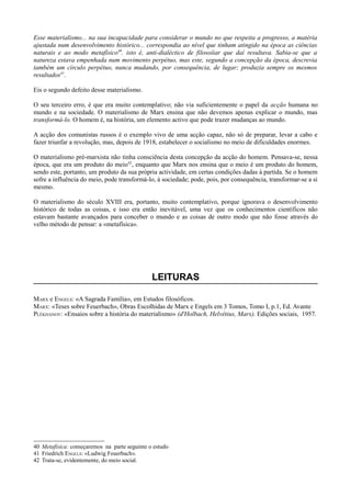 Esse materialismo... na sua incapacidade para considerar o mundo no que respeita a progresso, a matéria
ajustada num desenvolvimento histórico... correspondia ao nível que tinham atingido na época as ciências
naturais e ao modo metafísico40
. isto é, anti-dialéctico de filosoíiar que daí resultava. Sabia-se que a
natureza estava empenhada num movimento perpétuo, mas este, segundo a concepção da época, descrevia
também um círculo perpétuo, nunca mudando, por consequência, de lugar; produzia sempre os mesmos
resultados41
.
Eis o segundo defeito desse materialismo.
O seu terceiro erro, é que era muito contemplativo; não via suficientemente o papel da acção humana no
mundo e na sociedade. O materialismo de Marx ensina que não devemos apenas explicar o mundo, mas
transformá-lo. O homem é, na história, um elemento activo que pode trazer mudanças ao mundo.
A acção dos comunistas russos é o exemplo vivo de uma acção capaz, não só de preparar, levar a cabo e
fazer triunfar a revolução, mas, depois de 1918, estabelecer o socialismo no meio de dificuldades enormes.
O materialismo pré-marxista não tinha consciência desta concepção da acção do homem. Pensava-se, nessa
época, que era um produto do meio42
, enquanto que Marx nos ensina que o meio é um produto do homem,
sendo este, portanto, um produto da sua própria actividade, em certas condições dadas à partida. Se o homem
sofre a influência do meio, pode transformá-lo, à sociedade; pode, pois, por consequência, transformar-se a si
mesmo.
O materialismo do século XVIII era, portanto, muito contemplativo, porque ignorava o desenvolvimento
histórico de todas as coisas, e isso era então inevitável, uma vez que os conhecimentos científicos não
estavam bastante avançados para conceber o mundo e as coisas de outro modo que não fosse através do
velho método de pensar: a «metafísica».
LEITURAS
MARX e ENGELS: «A Sagrada Família», em Estudos filosóficos.
MARX: «Teses sobre Feuerbach», Obras Escolhidas de Marx e Engels em 3 Tomos, Tomo I, p.1, Ed. Avante
PLÉKHANOV: «Ensaios sobre a história do materialismo» (d'Holbach, Helvétius, Marx). Edições sociais, 1957.
40 Metafísica: começaremos na parte seguinte o estudo
41 Friedrich ENGEI.S: «Ludwig Feuerbach».
42 Trata-se, evidentemente, do meio social.
 