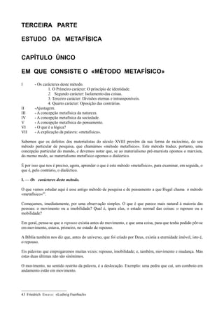 TERCEIRA PARTE
ESTUDO DA METAFÍSICA
CAPÍTULO ÚNICO
EM QUE CONSISTE O «MÉTODO METAFÍSICO»
I - Os carácteres deste método.
1. O Primeiro carácter: O princípio de identidade.
2. Segundo carácter: Isolamento das coisas.
3. Terceiro carácter: Divisões eternas e intransponíveis.
4. Quarto carácter: Oposição das contrárias.
II -Ajustagem.
III - A concepção metafísica da natureza.
IV - A concepção metafísica da sociedade.
V - A concepção metafísica do pensamento.
VI - O que é a lógica?
VII - A explicação da palavra: «metafísica».
Sabemos que os defeitos dos materialistas do século XVIII provêm da sua forma de raciocínio, do seu
método particular de pesquisa, que chamámos «método metafísico». Este método traduz, portanto, uma
concepção particular do mundo, e devemos notar que, se ao materialismo pré-marxista opomos o marxista,
do memo modo, ao materialismo metafísico opomos o dialéctico.
É por isso que nos é preciso, agora, aprender o que é este método «metafísico», para examinar, em seguida, o
que é, pelo contrário, o dialéctico.
I. — Os carácteres deste método.
O que vamos estudar aqui é esse antigo método de pesquisa e de pensamento a que Hegel chama o método
«metafísico»43
.
Começamos, imediatamente, por uma observação simples. O que é que parece mais natural à maioria das
pessoas: o movimento ou a imobilidade? Qual é, ipara elas, o estado normal das coisas: o repouso ou a
mobilidade?
Em geral, pensa-se que o repouso existia antes do movimento, e que uma coisa, para que tenha podido pôr-se
em movimento, estava, primeiro, no estado de repouso.
A Bíblia também nos diz que, antes do universo, que foi criado por Deus, existia a eternidade imóvel, isto é,
o repouso.
Eis palavras que empregaremos muitas vezes: repouso, imobilidade; e, também, movimento e mudança. Mas
estas duas últimas não são sinónimos.
O movimento, no sentido restrito da palavra, é a deslocação. Exemplo: uma pedra que cai, um comboio em
andamento estão em movimento.
43 Friedrich ENGELS: «Ludwig Fuerbach»
 