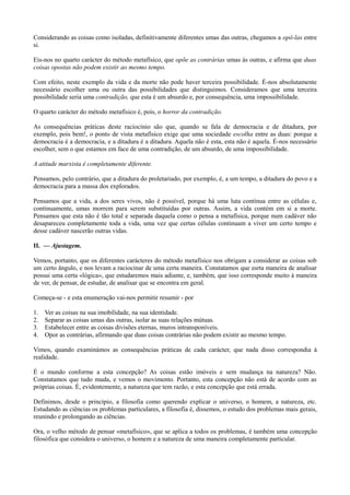 Considerando as coisas como isoladas, definitivamente diferentes umas das outras, chegamos a opô-las entre
si.
Eis-nos no quarto carácter do método metafísico, que opõe as contrárias umas às outras, e afirma que duas
coisas opostas não podem existir ao mesmo tempo.
Com efeito, neste exemplo da vida e da morte não pode haver terceira possibilidade. É-nos absolutamente
necessário escolher uma ou outra das possibilidades que distinguimos. Consideramos que uma terceira
possibilidade seria uma contradição, que esta é um absurdo e, por consequência, uma impossibilidade.
O quarto carácter do método metafísico é, pois, o horror da contradição.
As consequências práticas deste raciocínio são que, quando se fala de democracia e de ditadura, por
exemplo, pois bem!, o ponto de vista metafísico exige que uma sociedade escolha entre as duas: porque a
democracia é a democracia, e a ditadura é a ditadura. Aquela não é esta, esta não é aquela. É-nos necessário
escolher, sem o que estamos em face de uma contradição, de um absurdo, de uma impossibilidade.
A atitude marxista é completamente diferente.
Pensamos, pelo contrário, que a ditadura do proletariado, por exemplo, é, a um tempo, a ditadura do povo e a
democracia para a massa dos explorados.
Pensamos que a vida, a dos seres vivos, não é possível, porque há uma luta contínua entre as células e,
continuamente, umas morrem para serem substituídas por outras. Assim, a vida contém em si a morte.
Pensamos que esta não é tão total e separada daquela como o pensa a metafísica, porque num cadáver não
desapareceu completamente toda a vida, uma vez que certas células continuam a viver um certo tempo e
desse cadáver nascerão outras vidas.
II. — Ajustagem.
Vemos, portanto, que os diferentes carácteres do método metafísico nos obrigam a considerar as coisas sob
um certo ângulo, e nos levam a raciocinar de uma certa maneira. Constatamos que esrta maneira de analisar
possui uma certa «lógica», que estudaremos mais adiante, e, também, que isso corresponde muito à maneira
de ver, de pensar, de estudar, de analisar que se encontra em geral.
Começa-se - e esta enumeração vai-nos permitir resumir - por
1. Ver as coisas na sua imobilidade, na sua identidade.
2. Separar as coisas umas das outras, isolar as suas relações mútuas.
3. Estabelecer entre as coisas divisões eternas, muros intransponíveis.
4. Opor as contrárias, afirmando que duas coisas contrárias não podem existir ao mesmo tempo.
Vimos, quando examinámos as consequências práticas de cada carácter, que nada disso correspondia à
realidade.
É o mundo conforme a esta concepção? As coisas estão imóveis e sem mudança na natureza? Não.
Constatamos que tudo muda, e vemos o movimento. Portanto, esta concepção não está de acordo com as
próprias coisas. É, evidentemente, a natureza que tem razão, e esta concepção que está errada.
Definimos, desde o princípio, a filosofia como querendo explicar o universo, o homem, a natureza, etc.
Estudando as ciências os problemas particulares, a filosofia é, dissemos, o estudo dos problemas mais gerais,
reunindo e prolongando as ciências.
Ora, o velho método de pensar «metafísico», que se aplica a todos os problemas, é também uma concepção
filosófica que considera o universo, o homem e a natureza de uma maneira completamente particular.
 