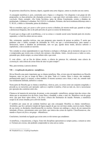 Se quisermos classificá-los, faremos, depois, segundo uma certa «lógica», entrar os círculos uns nos outros.
A concepção metafísica é, pois, construída com a lógica e o silogismo. Um silogismo é um grupo de três
proposições; as duas primeiras são chamadas premissas, o que quer dizer «enviadas antes»; e a terceira é a
conclusão. Outro exemplo: «Na União Soviética, antes da última Constituição, existia a ditadura do
proletariado. A didatura é a ditadura. Na U.R.S.S. é a ditadura. Portanto, não havia nenhuma diferença entre a
U. R.S.S., a Itália e a Alemanha, países de ditadura».
Não se considera, aqui, por quem e sobre quem se exerce a ditadura, do mesmo modo que, quando se elogia
a democracia burguesa, não se diz pelo proveito de quem se exerce tal democracia.
É assim que se chega a pôr os problemas, a ver as coisas e o mundo social como fazendo parte de círculos
separados, e a fazê-los entrar uns nos outros.
São, certamente, questões teóricas, mas que preparam uma maneira de pensar na prática. É assim que
podemos citar o infeliz exemplo da Alemanha de 1919, em que a social-democracia, para manter a
democracia, matou a ditadura do proletariado, sem ver que, agindo desse modo, deixava subsistir o
capitalismo, e dava ocasião ao nazismo.
Ver e estudar as coisas separadamente é o que fizeram a zoologia e a biologia, até ao momento em que se viu
e compreendeu que existia uma evolução dos animais e das plantas. Antes, classificavam-se todos os seres,
pensando que, desde sempre, as coisas tinham sido o que eram.
E, com efeito..., até ao fim do último século, a ciência da natureza foi, sobretudo, uma ciência de
acumulação, uma ciência de coisas feitas de uma vez para sempre46
.
Mas, para terminar, é preciso darmos
VII — A explicação da palavra: «metafísica».
Há na filosofia uma parte importante que se chama metafísica. Mas, só tem uma tal importância na filosofia
burguesa, uma vez que se ocupa de Deus e da alma. Tudo aí é eterno. Deus é eterno, não mudando,
permanecendo igual a si mesmo; a alma também. O mesmo acontece com o bem, o mal, etc, estando tudo
isso nitidamente definido, definitivo e eterno.
Nesta parte da filosofia que se chama a metafísica, vêem-se, pois, as coisas como um conjunto congelado, e
procede-se, no raciocínio, por oposição: opõe-se o espírito à matéria, o bem ao mal, etc, isto é, raciocinasse
por oposição das contrárias entre eles.
Chama-se tal maneira de raciocinar, de pensar, a esta concepção: «metafísica», porque trata das coisas e das
ideias que se encontram fora da física, como Deus, a bondade, a alma, o mal, etc. Metafísica vem do grego
meta, que quer dizer «para além», e de física, ciência dos fenómenos do mundo. Portanto, a metafísica
ocupa-se de coisas situadas para além do mundo.
É também por causa de um acidente histórico que esta concepção filosófica se chama «metafísica».
Aristóteles, que fez o primeiro tratado de lógica (aquele de que nos servimos ainda), escreveu muito. Depois
da sua morte, os discípulos classificaram-lhe os escritos; fizeram um catálogo e, depois de um manuscrito
intitulado «Física», encontraram outro sem título, que tratava das coisas do espírito. Classificaram-no, cha-
mando-o Depois da física, em grego: «Metafísica».
Concluímos, insistindo na ligação que existe entre os três termos que estudámos:
A metafísica, o mecanicismo, a lógica. Estas três disciplinas apresentam-se sempre juntas, e atraem-se entre
si. Formam um sistema, não podendo compreender-se uma sem as outras.
46 Friedrich ENGELS: «Ludwig Feuerbach»
 