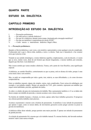 QUARTA PARTE
ESTUDO DA DIALÉCTICA
CAPITULO PRIMEIRO
INTRODUÇÃO AO ESTUDO DA DIALÉCTICA
I. — Precauções preliminares.
II. — De onde nasceu o método dialéctico?
III. — Por que foi a dialéctica, durante muito tempo, dominada pela concepção metafísica?
IV. — Por que era metafísico o materialismo do século XVIII?
V. — Como nasceu o materialismo dialéctico: Hegel e Marx.
I. — Precauções preliminares.
Quando se fala da dialéctica, é, por vezes, com mistério e apresentado-a como qualquer coisa de complicado.
Conhecendo mal o que é, fala-se dela, também, a torto e a direito. Tudo isso é lamentável, e faz cometer
erros que é preciso evitar.
Tomado no seu sentido etimológico, o termo dialéctica significa, simplesmentes, a arte de discutir, e é assim
que se ouve, muitas vezes, dizer de um homem que discute longamente, e mesmo também, por extensão,
daquele que fala bem: é um dialéctico!
Não é nesse sentido que vamos estudar a dialéctica. Tomou, sob o ponto de vista filosófico, uma significação
especial.
A dialéctica, no sentido filosófico, contrariamente ao que se pensa, está ao alcance de todos, porque é uma
coisa muito clara e sem mistério.
Mas, se pode ser compreendida por toda a gente, tem, todavia, as suas dificuldades; e, eis como devemos
compreendê-las.
Entre os trabalhos manuais, alguns são simples, outros, mais complicados. Fazer caixas de embalagem, por
exemplo, é um trabalho simples. Montar um aparelho de T.S.F., pelo contrário, representa um trabalho que
requer muita habilidade, precisão, agilidade dos dedos.
As mãos e os dedos são para nós instrumentos de trabalho. Mas o pensamento também o é. E se os dedos não
fazem sempre um trabalho de precisão, o mesmo acontece com o nosso cérebro.
Na história do trabalho humano, o homem, no início, apenas sabia fazer trabalhos grosseiros. O progresso
nas ciências permitiu trabalhos mais precisos.
Acontece exactamente o mesmo com a história do pensamento. A metafísica é esse método de pensamento
que apenas é capaz, como os nossos dedos, de movimentos grosseiros (como pregar caixotes ou puxar as
gavetas da metafísica).
A dialéctica difere deste método, porque permite uma maior precisão. É apenas um método de pensamento
de grande precisão.
A evolução do pensamento foi a mesma que a do trabalho manual. É a mesma história, não havendo nenhum
mistério: tudo é claro nesta evolução.
 