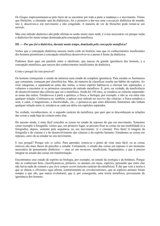 Os Gregos impressionaram-se pelo facto de se encontrar por toda a parte a mudança e o movimento. Vimos
que Heráclito, o chamado «pai da dialéctica», foi o primeiro a dar-nos uma concepção dialéctica do mundo,
isto é, descreveu-o em movimento e não congelado. A maneira de ver de Heraclito pode tornar-se um
método.
Mas este método dialéctico não pôde afirmar-se senão muito mais tarde, e é-nos necessário ver porque razão
a dialéctica foi muito tempo dominada pela concepção metafísica.
III. — Por que foi a dialéctica, durante muito tempo, dominada pela concepção metafísica?
Vimos que a concepção dialéctica nascera muito cedo na história, mas que os conhecimentos insuficientes
dos homens permitiram à concepção metafísica desenvolver-se e passar à frente da dialéctica.
Podemos fazer aqui um paralelo entre o idealismo, que nasceu da grande ignorância dos homens, e a
concepção metafísica, que nasceu dos conhecimentos insuficientes da dialéctica.
Como e porquê foi isso possível?
Os homens começaram o estudo da natureza num estado de completa ignorância. Para estudar os fenómenos
que constatam, começam por classificá-los. Mas, da maneira de classificar resulta um hábito do espírito. Ao
criar categorias, e separando-as umas das outras, o nosso espírito habitua-se a efectuar tais separações, e
voltamos a encontrar aí os primeiros caracteres do método metafísico. É, pois, na verdade, da insuficiência
do desenvolvimento das ciências que sai a metafísica. Ainda há 150 anos, se estudava as ciências separando-
as umas das outras. Estudava-se à parte a química, a física, a biologia, por exemplo, e não se via entre elas
qualquer relação. Continuava-se, também, a aplicar esse método no interior das ciências: a física estudava o
som, o calor, o magnetismo, a electricidade,, etc., e pensava-se que estes diferentes fenómenos não tinham
qualquer relação entre si; estudava-se cada um deles em capítulos separados.
Na verdade, reconhecemos, aí, o segundo carácter da metafísica, que quer que se desconheçam as relações
das coisas e nada haja de comum entre elas.
Do mesmo modo, é mais fácil conceber as coisas no estado de repouso do que em movimento. Tomemos
como exemplo a fotografia: vemos que, em primeiro lugar, se procura fixar as coisas na sua imobilidade (é a
fotografia), depois, somente pela sequência, no seu movimento {é o cinema). Pois bem! A imagem da
fotografia e do cinema é a do desenvolvimento das ciências e do espírito humano. Estudamos as coisas em
repouso, antes de as estudar no seu movimento.
E isso porquê? Porque não se sabia. Para aprender, tomou-se o ponto de vista mais fácil; ou as coisas
imóveis são mais fáceis de perceber e estudar. Certamente, o estudo das coisas em repouso é um momento
necessário do pensamento dialéctico — mas só um momento, insuficiente, fragmentário, e que é preciso
integrar no estudo das coisas em transformação.
Encontramos esse estado de espírito na biologia, por exemplo, no estudo da zoologia e da botânica. Porque
não se conheciam bem, classificaram-se, primeiro, os animais em raças, espécies, pensando que entre elas
não havia nada de comum e que fora sempre assim (terceiro carácter da metafísica). Ê daí que vem a teoria a
que se chama o «fixismo» (que afirma, contrariamente ao «evolucionismo», que as espécies animais foram
sempre o que são, que nunca evoluíram), que é, por conseguinte, uma teoria metafísica, proveniente da
ignorância dos homens.
 