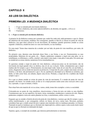 CAPITULO II
AS LEIS DA DIALÉCTICA
PRIMEIRA LEI: A MUDANÇA DIALÉCTICA
I. — O que se entende pelo movimento dialéctico.
II. — <<Para a dialéctica, não existe nada de definitivo, de absoluto, de sagrado...» (ENGELS)
III. — O processo.
I. — O que se entende pelo movimento dialéctico.
A primeira lei da dialéctica começa por constatar que «nada fica onde está, nada permanece o que é». Quem
diz dialéctica diz movimento, mudança. Por conseguinte, quando se fala de se colocar no ponto de vista da
dialéctica, isso quer dizer colocar-se no do movimento, da mudança: quando quisermos estudar as coisas
segundo a dialéctica, estudá-las-emos nos seus movimentos, na sua mudança.
Eis uma maçã. Temos duas maneiras de a estudar: por um lado, do ponto de vista metafísico, por outro, do
dialéctico.
No primeiro caso, daremos uma descrição desse fruto, a sua forma, a sua cor. Enumeraremos as suas
propriedades, falaremos do seu gosto, etc.... Depois, poderemos comparar a maçã com uma pêra, ver as
semelhanças, as diferenças e, enfim, concluir: uma maçã é uma maçã, e uma pêra é uma pêra. Era assim que
se estudavam as coisas outrora, numerosos livros testemunham-no.
Se queremos estudar a maçã do ponto de vista dialéctico, colocar-nos-emos no do movimento; não do
movimento da maçã quando rola e se desloca, mas do da sua evolução. Então, constataremos que a maçã
madura não foi sempre o que é. Primeiramente, era uma maçã verde. Antes de ser uma flor, era um botão; e,
assim, chegaremos até ao estado da macieira na primavera. A maçã não foi, pois, sempre uma maçã, tem uma
história; e, de facto, não permanecerá o que é. Se cai, apodrecerá, decompor-se-á, libertará as sementes, que
darão, se tudo correr bem, um rebento, depois uma árvore. Portanto, a maçã não foi e também não ficará
sempre o que é.
Eis o que se chama estudar as coisas do ponto de vista do movimento. É o estudo do ponto de vista do
passado e do futuro. Ao estudar assim, já não se vê a maçã presente senão como uma transição entre o que
era, o passado, e o que se tomará, o futuro.
Para situar bem esta maneira de ver as coisas, vamos, ainda, tomar dois exemplos: a terra e a sociedade.
Colocando-nos no ponto de vista metafísico, descreveremos a forma da terra em todos os seus detalhes.
Constataremos que, na sua superfície, há mares, terras, montanhas; estudaremos a natureza do solo. Depois,
poderemos comparar a terra aos outros planetas ou à lua, e concluiremos, enfim: a terra é a terra.
Enquanto que ao estudar a história da terra do ponto de vista dialéctico, veremos que não foi sempre o que é,
sofreu transformações e, por conseguinte, sofrerá, no futuro, de novo, outras mais. Devemos, portanto,
considerar hoje que o estado actual da terra é apenas uma transição entre as mudanças passadas e as futuras.
Transição na qual as mudanças que se efectuam são imperceptíveis, embora sejam a uma escala muito maior
do que as que se efectuam na maturação da maçã.
Vejamos, agora, o exemplo da sociedade, que interessa particularmente os marxistas.
 