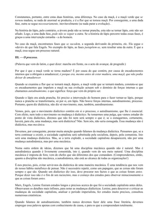 Constatamos, portanto, entre estas duas histórias, uma diferença. No caso da maçã, é a maçã verde que se
tornou madura, se nada de anormal se produziu, e é a flor que se tornou maçã. Por conseguinte, a uma dada
fase, outra se segue necessariamente, inevitavelmente (se nada parar a evolução)..
Na história do lápis, pelo contrário, a árvore pode não se tornar prancha, esta não se tornar lápis, este não ser
afiado. Logo, a uma dada fase, pode não se seguir a outra. Se a história do lápis percorre todas essas fases, é
graças a uma intervenção estranha - a do homem.
No caso da maçã, encontramos fases que se sucedem, a segunda derivando da primeira, etc. Ela segue o
«devir» de que fala Engels. No exemplo do lápis, as fases justapõem-se, sem resultar uma da outra. É que a
maçã, essa segue um processo natural.
III. — O processo.
(Palavra que vem do latim, e quer dizer: marcha em frente, ou o acto de avançar, de progredir.)
Por que é que a maçã verde se torna madura? É por causa do que contém, por causa de encadeamentos
internos que a obrigam a amadurecer; é porque era, mesmo antes de estar madura, uma maçã, que não podia
deixar de amadurecer.
Quando se examina a flor que se tornará maçã, depois, a maçã verde que se tornará madura, constata-se que
os encadeamentos que impelem a maçã na sua evolução actuam sob o domínio de forças internas a que
chamamos autodinamismo, o que significa: força que vem do próprio ser.
Quando o lápis era ainda prancha, foi preciso a intervenção do homem para o fazer tornar-se lápis, porque
nunca a prancha se transformaria, só por si, em lápis. Não houve forças internas, autodinamismo, processo.
Portanto, quem diz dialéctica, não diz só movimento, mas, também, autodinamismo.
Vemos, pois, que o movimento dialéctico contém em si o processo, o autodinamismo, que lhe é essencial.
Com efeito, nem todo o movimento ou mudança é dialéctico. Se tomarmos uma pulga, que vamos estudar do
ponto de vista dialéctico, diremos que não foi nem será sempre o que é; se a esmagarmos, certamente,
haverá, para ela, uma mudança, mas será dialéctica? Não. Sem nós, não seria esmagada. Essa mudança não é
dialéctica, mas mecânica.
Devemos, por conseguinte, prestar muita atenção quando falamos da mudança dialéctica. Pensamos que, se a
terra continuar a existir, a sociedade capitalista será substituída pela socialista, depois, pela comunista. Isto
será uma mudança dialéctica. Mas, se a terra explodir, a sociedade capitalista desaparecerá, não por uma
mudança autodinâmica, mas por uma mecânica.
Numa outra ordem de ideias, dizemos que há uma disciplina mecânica quando não é natural. Mas é
autodinâmica quando é livremente consentida, isto é, quando vem do seu meio natural. Uma disciplina
mecânica é imposta de fora; vem de chefes que são diferentes dos que comandam. (Compreendemos, então,
quanto a disciplina não mecânica, a autodinâmica, não está ao alcance de todas as organizações!)
É-nos preciso, pois, evitar servir-nos da dialéctica de uma maneira mecânica. É uma tendência que nos vem
do nosso hábito metafísico de pensar. Não é necessário repetir, como um papagaio, que as coisas não foram
sempre o que são. Quando um dialéctico diz isso, deve procurar nos factos o que as coisas foram antes.
Porque dizer isso não é o fim de um raciocínio, mas o começo dos estudos para observar minuciosamente o
que as coisas foram antes.
Marx, Engels, Lenine fizeram estudos longos e precisos acerca do que foi a sociedade capitalista antes deles.
Observaram os detalhes mais ínfimos, para notar as mudanças dialécticas. Lenine, para descrever e criticar as
mudanças da sociedade capitalista, analisar o período imperialista, fez estudos muito precisos, consultou
numerosas estatísticas.
Quando falamos de autodinamismo, também nunca devemos fazer dele uma frase literária, devemos
empregar essa palavra apenas com conhecimento de causa, e para os que a compreendam totalmente.
 