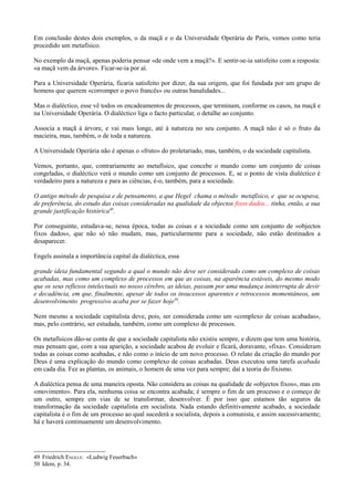 Em conclusão destes dois exemplos, o da maçã e o da Universidade Operária de Paris, vemos como teria
procedido um metafísico.
No exemplo da maçã, apenas poderia pensar «de onde vem a maçã?». E sentir-se-ia satisfeito com a resposta:
«a maçã vem da árvore». Ficar-se-ia por aí.
Para a Universidade Operária, ficaria satisfeito por dizer, da sua origem, que foi fundada por um grupo de
homens que querem «corromper o povo francês» ou outras banalidades...
Mas o dialéctico, esse vê todos os encadeamentos de processos, que terminam, conforme os casos, na maçã e
na Universidade Operária. O dialéctico liga o facto particular, o detalhe ao conjunto.
Associa a maçã à árvore, e vai mais longe, até à natureza no seu conjunto. A maçã não é só o fruto da
macieira, mas, também, o de toda a natureza.
A Universidade Operária não é apenas o «fruto» do proletariado, mas, também, o da sociedade capitalista.
Vemos, portanto, que, contrariamente ao metafísico, que concebe o mundo como um conjunto de coisas
congeladas, o dialéctico verá o mundo como um conjunto de processos. E, se o ponto de vista dialéctico é
verdadeiro para a natureza e para as ciências, é-o, também, para a sociedade.
O antigo método de pesquisa e de pensamento, a que Hegel chama o método metafísico, e que se ocupava,
de preferência, do estudo das coisas consideradas na qualidade da objectos fixos dados... tinha, então, a sua
grande justificação histórica49
.
Por conseguinte, estudava-se, nessa época, todas as coisas e a sociedade como um conjunto de «objectos
fixos dados», que não só não mudam, mas, particularmente para a sociedade, não estão destinados a
desaparecer.
Engels assinala a importância capital da dialéctica, essa
grande ideia fundamental segundo a qual o mundo não deve ser considerado como um complexo de coisas
acabadas, mas como um complexo de processos em que as coisas, na aparência estáveis, do mesmo modo
que os seus reflexos intelectuais no nosso cérebro, as ideias, passam por uma mudança ininterrupta de devir
e decadência, em que, finalmente, apesar de todos os insucessos aparentes e retrocessos momentâneos, um
desenvolvimento progressivo acaba por se fazer hoje50
.
Nem mesmo a sociedade capitalista deve, pois, ser considerada como um «complexo de coisas acabadas»,
mas, pelo contrário, ser estudada, também, como um complexo de processos.
Os metafísicos dão-se conta de que a sociedade capitalista não existiu sempre, e dizem que tem uma história,
mas pensam que, com a sua aparição, a sociedade acabou de evoluir e ficará, doravante, «fixa». Consideram
todas as coisas como acabadas, e não como o início de um novo processo. O relato da criação do mundo por
Deus é uma explicação do mundo como complexo de coisas acabadas. Deus executou uma tarefa acabada
em cada dia. Fez as plantas, os animais, o homem de uma vez para sempre; daí a teoria do fixismo.
A dialéctica pensa de uma maneira oposta. Não considera as coisas na qualidade de «objectos fixos», mas em
«movimento». Para ela, nenhuma coisa se encontra acabada; é sempre o fim de um processo e o começo de
um outro, sempre em vias de se transformar, desenvolver. É por isso que estamos tão seguros da
transformação da sociedade capitalista em socialista. Nada estando definitivamente acabado, a sociedade
capitalista é o fim de um processo ao qual sucederá a socialista, depois a comunista, e assim sucessivamente;
há e haverá continuamente um desenvolvimento.
49 Friedrich ENGELS: «Ludwig Feuerbach»
50 Idem, p. 34.
 