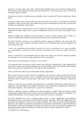 puxavam o sol, para o fazer mover. Mas, a ciência dá parcialmente razão a esse raciocínio, dizendo que há,
efectivamente, forças (puramente físicas, aliás) que fazem mover o sol. Veremos, pois, que o erro não está
nitidamente oposto à verdade.
Se, portanto, as coisas se transformam na sua contrária, como é isso possível? Como se transforma a vida na
morte?
Se houvesse apenas vida, a vida cem por cento, ela nunca poderia ser a morte, e se a morte fosse totalmente
ela própria, a morte cem por cento, seria impossível que uma se transformasse na outra. Mas, já existe morte
na vida e, por conseguinte, vida na morte.
Observando de perto, veremos que um ser vivo é composto de células, que estas se renovam, desaparecem e
reaparecem no mesmo lugar. Vivem e morrem continuamente num ser vivo, onde existe, portanto, vida e
morte.
Sabemos, também, que a barba de um morto continua a crescer. O mesmo acontece com as unhas e os
cabelos. Eis fenómenos nitidamente caracterizados, que provam que a vida continua na morte.
Na União Soviética, conserva-se, em condições especiais, sangue de cadáveres, que serve para fazer
transfusões: assim, com o sangue de um morto, refaz-se um vivo. Podemos dizer que, por conseguinte, no
seio da morte há a vida.
A vida é, pois, igualmente uma contradição «existente nas coisas e nos fenómenos em si», uma contradição
que, constantemente, se apresenta e resolve; logo que a contradição cessa, a vida cessa também, intervém a
morte54
.
Assim, as coisas não só' se transformam umas nas outras, mas, ainda, uma coisa não é apenas ela própria,
mas outra que é a sua contrária, porque cada coisa contém a sua contrária.
Toda a coisa é, ao mesmo tempo, ela própria e a sua contrária.
Se se representa uma coisa por um círculo, teremos uma força que a impelirá para a vida, empurrando do
centro para o exterior, por exemplo (expansão); mas teremos, também, forças que a impelirão numa direcção
oposta, forças de morte, empurrando do exterior para o centro (compressão).
Assim, no interior de cada coisa, coexistem forças opostas, antagonismos.
Que se passa entre essas forças? Lutam. Por conseguinte, uma coisa não é apenas movida por uma força
agindo num só sentido, mas toda a coisa é, realmente, movida por duas forças de direcções opostas. Para a
afirmação e para a negação das coisas, para a vida e para a morte. Que significa: afirmação e negação das
coisas?
Existem, na vida, forças que a mantêm, que tendem para a sua afirmação. Além dessas, também existem nos
organismos outras que tendem para a negação. Em todas as coisas, há forças que tendem para a afirmação e
outras para a negação, e, entre a afirmação e a negação, há contradição.
Portanto, a dialéctica constata a mudança; mas, por que mudam as coisas? Porque não estão de acordo
consigo próprias, porque há luta entre as forças, entre os antagonismos internos, porque há contradição. Eis a
terceira lei da dialéctica: As coisas mudam, porque contêm em si mesmas a contradição.
(Se somos obrigados, por vezes, a empregar palavras mais ou menos complicadas (como dialéctica,
autodinamismo, etc.) ou termos que parecem contrários à lógica tradicional e difíceis de compreender, não é
pelo prazer de complicar às coisas, e, nisso, imitar a burguesia. Não. Mas, este estudo, embora elementar,
pretende ser tão completo quanto possível e permitir ler, em seguida, mais facilmente, as obras filosóficas de
Marx-Engels e Lenine, que empregam esses termos. Em todo o caso, uma vez que devemos empregar uma
linguagem que não é usual, procuraremos, no âmbito deste estudo, torná-la compreensível a todos.)
54 Friedrich ENGELS: «Anti-Duhring»
 