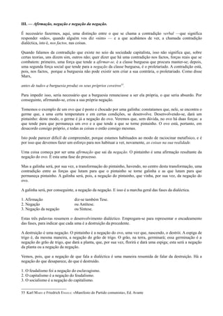 III. — Afirmação, negação e negação da negação.
É necessário fazermos, aqui, uma distinção entre o que se chama a contradição verbal —que significa
responder «não», quando alguém vos diz «sim» — e a que acabámos de ver, a chamada contradição
dialéctica, isto é, nos factos, nas coisas.
Quando falamos da contradição que existe no seio da sociedade capitalista, isso não significa que, sobre
certas teorias, uns dizem sim, outros não; quer dizer que há uma contradição nos factos, forças reais que se
combatem: primeiro, uma força que tende a afirmar-se, é a classe burguesa que procura manter-se; depois,
uma segunda força social que tende para a negação da classe burguesa, é o proletariado. A contradição está,
pois, nos factos, porque a burguesia não pode existir sem criar a sua contrária, o proletariado. Como disse
Marx,
antes de tudo» a burguesia produz os seus próprios coveiros55
.
Para impedir isso, seria necessário que a burguesia renunciasse a ser ela própria, o que seria absurdo. Por
conseguinte, afirmando-se, criou a sua própria negação.
Tomemos o exemplo de um ovo que é posto e chocado por uma galinha: constatamos que, nele, se encontra o
germe que, a uma certa temperatura e em certas condições, se desenvolve. Desenvolvendo-se, dará um
pintainho: deste modo, o germe é já a negação do ovo. Veremos que, sem dúvida, no ovo há duas forças: a
que tende para que permaneça um ovo e a que tende a que se torne pintainho. O ovo está, portanto, em
desacordo consigo próprio, e todas as coisas o estão consigo mesmas.
Isto pode parecer difícil de compreender, porque estamos habituados ao modo de raciocinar metafísico, e é
por isso que devemos fazer um esforço para nos habituar a ver, novamente, as coisas na sua realidade.
Uma coisa começa por ser uma afirmação que sai da negação. O pintainho é uma afirmação resultante da
negação do ovo. É esta uma fase do processo.
Mas a galinha será, por sua vez, a transformação do pintainho, havendo, no centro desta transformação, uma
contradição entre as forças que lutam para que o pintainho se torne galinha e as que lutam para que
permaneça pintainho. A galinha será, pois, a negação do pintainho, que vinha, por sua vez, da negação do
ovo.
A galinha será, por conseguinte, a negação da negação. E isso é a marcha geral das fases da dialéctica.
1. Afirmação diz-se também Tese.
2. Negação ou Antítese.
3. Negação da negação ou Síntese.
Estas três palavras resumem o desenvolvimento dialéctico. Empregam-se para representar o encadeamento
das fases, para indicar que cada uma é a destruição da precedente.
A destruição é uma negação. O pintainho é a negação do ovo, uma vez que, nascendo, o destrói. A espiga de
trigo é, da mesma maneira, a negação do grão de trigo. O grão, na terra, germinará; essa germinação é a
negação do grão de trigo, que dará a planta, que, por sua vez, florirá e dará uma espiga; esta será a negação
da planta ou a negação da negação.
Vemos, pois, que a negação de que fala a dialéctica é uma maneira resumida de falar da destruição. Há a
negação do que desaparece, do que é destruído.
1. O feudalismo foi a negação do esclavagismo.
2. O capitalismo é a negação do feudalismo.
3. O socialismo é a negação do capitalismo.
55 Karl MARX e Friedrich ENGELS: «Manifesto do Partido comunista», Ed. Avante
 