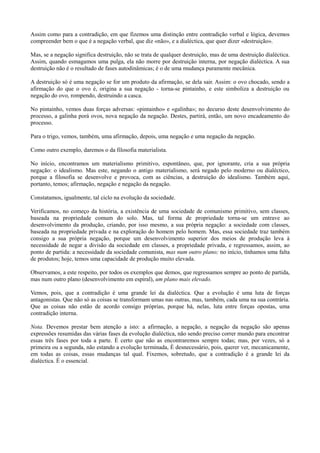 Assim como para a contradição, em que fizemos uma distinção entre contradição verbal e lógica, devemos
compreender bem o que é a negação verbal, que diz «não», e a dialéctica, que quer dizer «destruição».
Mas, se a negação significa destruição, não se trata de qualquer destruição, mas de uma destruição dialéctica.
Assim, quando esmagamos uma pulga, ela não morre por destruição interna, por negação dialéctica. A sua
destruição não é o resultado de fases autodinâmicas; é o de uma mudança puramente mecânica.
A destruição só é uma negação se for um produto da afirmação, se dela sair. Assim: o ovo chocado, sendo a
afirmação do que o ovo é, origina a sua negação - torna-se pintainho, e este simboliza a destruição ou
negação do ovo, rompendo, destruindo a casca.
No pintainho, vemos duas forças adversas: «pintainho» e «galinha»; no decurso deste desenvolvimento do
processo, a galinha porá ovos, nova negação da negação. Destes, partirá, então, um novo encadeamento do
processo.
Para o trigo, vemos, também, uma afirmação, depois, uma negação e uma negação da negação.
Como outro exemplo, daremos o da filosofia materialista.
No início, encontramos um materialismo primitivo, espontâneo, que, por ignorante, cria a sua própria
negação: o idealismo. Mas este, negando o antigo materialismo, será negado pelo moderno ou dialéctico,
porque a filosofia se desenvolve e provoca, com as ciências, a destruição do idealismo. Também aqui,
portanto, temos; afirmação, negação e negação da negação.
Constatamos, igualmente, tal ciclo na evolução da sociedade.
Verificamos, no começo da história, a existência de uma sociedade de comunismo primitivo, sem classes,
baseada na propriedade comum do solo. Mas, tal forma de propriedade torna-se um entrave ao
desenvolvimento da produção, criando, por isso mesmo, a sua própria negação: a sociedade com classes,
baseada na propriedade privada e na exploração do homem pelo homem. Mas, essa sociedade traz também
consigo a sua própria negação, porque um desenvolvimento superior dos meios de produção leva à
necessidade de negar a divisão da sociedade em classes, a propriedade privada, e regressamos, assim, ao
ponto de partida: a necessidade da sociedade comunista, mas num outro plano; no início, tínhamos uma falta
de produtos; hoje, temos uma capacidade de produção muito elevada.
Observamos, a este respeito, por todos os exemplos que demos, que regressamos sempre ao ponto de partida,
mas num outro plano (desenvolvimento em espiral), um plano mais elevado.
Vemos, pois, que a contradição é uma grande lei da dialéctica. Que a evolução é uma luta de forças
antagonistas. Que não só as coisas se transformam umas nas outras, mas, também, cada uma na sua contrária.
Que as coisas não estão de acordo consigo próprias, porque há, nelas, luta entre forças opostas, uma
contradição interna.
Nota. Devemos prestar bem atenção a isto: a afirmação, a negação, a negação da negação são apenas
expressões resumidas das várias fases da evolução dialéctica, não sendo preciso correr mundo para encontrar
essas três fases por toda a parte. É certo que não as encontraremos sempre todas; mas, por vezes, só a
primeira ou a segunda, não estando a evolução terminada, É desnecessário, pois, querer ver, mecanicamente,
em todas as coisas, essas mudanças tal qual. Fixemos, sobretudo, que a contradição é a grande lei da
dialéctica. É o essencial.
 