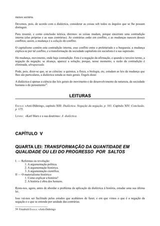 menos sectária.
Devemos, pois, de acordo com a dialéctica, considerar as coisas sob todos os ângulos que se lhe possam
distinguir.
Para resumir, e como conclusão teórica, diremos: as coisas mudam, porque encerram uma contradição
interna (elas próprias e as suas contrárias). As contrárias estão em conflito, e as mudanças nascem desses
conflitos; assim, a mudança é a solução do conflito.
O capitalismo contém esta contradição interna, esse conflito entre o proletariado e a burguesia; a mudança
explica-se por tal conflito, e a transformação da sociedade capitalista em socialista é a sua supressão.
Há mudança, movimento, onde haja contradição. Esta é a negação da afirmação, e quando o terceiro termo, a
negação da negação, se alcança, aparece a solução, porque, nesse momento, a razão da contradição é
eliminada, ultrapassada.
Pode, pois, dizer-se que, se as ciências: a química, a física, a biologia, etc, estudam as leis da mudança que
lhes são particulares, a dialéctica estuda as mais gerais. Engels disse:
A dialéctica é apenas a ciência das leis gerais do movimento e do desenvolvimento da natureza, da sociedade
humana o do pensamento59
.
LEITURAS
ENCELS: «Anti-Dühring», capítulo XIII: Dialéctica. Negação da negação, p. 161. Capítulo XIV: Conclusão,
p. 175.
LÉNINE: «Karl Marx e a sua doutrina»: A dialéctica.
CAPÍTULO V
QUARTA LEI: TRANSFORMAÇÃO DA QUANTIDADE EM
QUALIDADE OU LEI DO PROGRESSO POR SALTOS
I. — Reformas ou revolução:
1. A argumentação política.
2. A argumentação histórica.
3. A argumentação científica.
II — O materialismo histórico:
1. Como explicar a história?
2. A história é obra dos homens.
Resta-nos, agora, antes de abordar o problema da aplicação da dialéctica à história, estudar uma sua última
lei.
Isso vai-nos ser facilitado pelos estudos que acabámos de fazer, e em que vimos o que é a negação da
negação e o que se entende por unidade das contrárias.
59 Friedrich ENGELS: «Anti-Duhring»
 