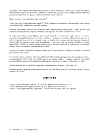 revolução. É este o ponto de vista que faz dizer que as forças motrizes da história são as ideias dos grandes
chefes; são eles que fazem a história. Conheceis a fórmula da Acção francesa: «40 reis fizeram a França»;
poderia acrescentar-se: reis que, no entanto, não tinham muitas «ideias»!
Qual o ponto de vista materialista sobre o assunto?
Vimos que, entre o materialismo do século XVIII e o moderno, havia muitos pontos comuns, mas o antigo
materialismo tinha, da história, uma teoria idealista.
Portanto, francamente idealista ou dissimulada sob o materialismo inconsequente, a teoria idealista que
acabamos de ver, parecendo explicar a história, nada explica. Com efeito, quem provoca a acção?
O antigo materialismo, disse Engels, aprecia tudo segundo os motivos da acção, divide os homens,
exercendo uma acção histórica, em nobres e plebeus, e constata, em seguida, ordinariamente, que são os
nobres os patetas e os plebeus os vencedores, do que resulta, para o antigo materialismo, que o estudo da
história não nos ensina grande coisa de edificante, e, para nós, que, no domínio histórico, o antigo
materialismo é infiel a si próprio, porque toma as forças motrizes ideais que aí estão activas pelas causas
últimas, em vez de examinar o que há por detrás delas62
.
A vontade, as ideias reclamam-se como um direito. Mas, por que é que os filósofos do século XVIII tiveram
precisamente essas ideias?
Se tivessem tentado explicar o marxismo, não teriam sido escutados, porque, nessa época, as pessoas não o
compreenderiam. Não conta só o facto de se produzirem ideias, é preciso, também, que sejam
compreendidas; por conseguinte, há determinadas épocas para aceitar as ideias e também para as forjar.
Sempre dissemos que as ideias têm uma grande importância, mas devemos ver de onde vêm.
Devemos, portanto, procurar quais as causas que nos dão essas ideias, quais são, em última análise, as forças
motrizes da história.
LEITURAS
F. ENGELS: «Anti-Dühring», capítulo XII: Dialéctica. Quantidade e qualidade, p. 151.
LENINE: «Materialismo e Empirocriticistao», p. 324: A propósito da dialéctica.
F. ENGELS: «Ludwig Feuerbach», capítulo IV: O materialismo dialéctico, pp. 32 e seguintes.
62 Friedrich ENGELS: «Ludwig Feuerbach»
 