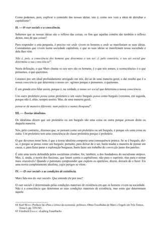 Como podemos, pois, explicar o conteúdo das nossas ideias, isto é, como nos vem a ideia de derrubar o
capitalismo?
II. — O «ser social» e a consciência.
Sabemos que as nossas ideias são o reflexo das coisas; os fins que aquelas contêm são também o reflexo
destas, mas de que coisas?
Para responder a esta pergunta, é preciso ver onde vivem os homens e onde se manifestam as suas ideias.
Constatamos que vivem numa sociedade capitalista, e que as suas ideias se manifestam nessa sociedade e
dela lhes vêm.
Não é, pois, a consciência dos homens que determina o seu ser; é, pelo contrário, o seu ser social que
determina a sua consciência64
.
Nesta definição, o que Marx chama «o seu ser» são os homens, é o que nós somos; a «consciência» é o que
pensamos, o que queremos.
Lutamos por um ideal profundamente arreigado em nós, diz-se de uma maneira geral, e daí resulta que é a
nossa consciência que determina o nosso ser; agimos porque o pensamos, o queremos.
É um grande erro falar assim, porque é, na verdade, o nosso ser social que determina a nossa consciência.
Um «ser» proletário pensa como proletário e um «sen» burguês pensa como burguês (veremos, em seguida,
porque não é, aliás, sempre assim). Mas, de uma maneira geral,
pensa-se de maneira diferente, num palácio e numa choupana65
.
III. — Teorias idealistas.
Os idealistas dizem que um proletário ou um burguês são uma coisa ou outra porque pensam desta ou
daquela maneira.
Nós, pelo contrário,, dizemos que, se pensam como um proletário ou um burguês, é porque são uma coisa ou
outra. Um proletário tem uma consciência de classe proletária porque é proletário.
O que devemos notar bem, é que a teoria idealista comporta uma consequência prática. Se se é burguês, diz-
se, é porque se pensa como um burguês; portanto, para deixar de o ser, basta mudar a maneira de pensar em
causa, e, para fazer parar a exploração burguesa, basta fazer um trabalho de convicção junto dos patrões.
É esta uma teoria defendida pelos socialistas cristãos; foi, também, a dos fundadores do socialismo utópico.
Mas, é, ainda, a teoria dos fascistas, que lutam contra o capitalismo, não para o suprimir, mas para o tornar
mais «razoável»! Quando o patronato compreender que explora os operários, dizem, deixará de o fazer. Eis
uma teoria completamente idealista, cujos perigos se vêem.
IV. — O «ser social» e as condições de existência.
Marx fala-nos do «ser social». Que entende ele por isso?
O «ser social» é determinado pelas condições materiais de existência em que os homens vivem na sociedade.
Não é a consciência que determina as suas condições materiais de existência, mas estas que determinam
aquela.
64 Karl MARX: Prefácio da «Para a crítica da economia política», Obras Escolhidas de Marx e Engels em Três Tomos,
Tomo I, pp. 529-543
65 Friedrich ENGELS: «Ludwig Feuerbach»
 