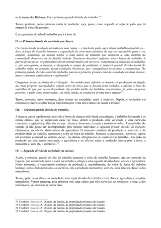 se da massa dos Bárbaros. Foi a primeira grande divisão do trabalho 70
.
Temos, portanto, como primeiro modo de produção: caça, pesca; como segundo: criação de gado, que dá
origem às tribos de pastores.
É esta primeira divisão do trabalho que é a base da
II. — Primeira divisão da sociedade em classes.
O crescimento da produção em todos os seus ramos — criação de gado, agricultura, trabalhos domésticos—
dava à força de trabalho humano a capacidade de criar mais produtos do que era necessário para o seu
sustento. Aumentou, ao mesmo tempo, o total diário de trabalho que competia a cada membro da
comunidade doméstica ou da família isolada. Tornou-se desejável englobar novas forças de trabalho. A
guerra forneceu-as: os prisioneiros foram transformados em escravos. Aumentando a produção do trabalho,
e, por conseguinte, a riqueza, e alargando o campo da produção, a primeira grande divisão social do
trabalho tinha, no conjunto destas condições históricas, por consequência necessária a escravatura. Da
primeira grande divisão social do trabalho, nasceu a primeira grande cisão da sociedade em duas classes:
amos e escravos, exploradores e explorados71
.
Chegamos, assim, ao limiar da civilização... No estádio mais inferior, os homens só produziam em função
das suas próprias necessidades; alguns actos de troca que se faziam eram isolados, e apenas à base do
supérfluo de que por acaso dispunham. No estádio médio da barbárie, encontramos jà, entre os povos
pastores, o gado como propriedade... de onde, ainda, as condições de uma troca regular72
.
Temos, portanto, neste momento, duas classes na sociedade: amos e escravos. Depois, a sociedade vai
continuar a viver e a sofrer novas transformações. Uma nova classe vai nascer e crescer.
III. — Segunda grande divisão do trabalho.
A riqueza cresce rapidamente, mas sob a forma de riqueza individual; a tecelagem, o trabalho dos metais e os
outros ofícios, que se separavam cada vez mais, deram à produção uma variedade e uma perfeição
crescentes: a agricultura, além dos cereais... fornece, doravante, o azeite e também o vinho... Um trabalho tão
variado já não podia ser desempenhado pelo mesmo indivíduo; a segunda grande divisão do trabalho
efectuou-se; os ofícios afastavam-se da agricultura. O aumento constante da produção e, com ele, o da
produtividade do trabalho, aumentou o valor da força de trabalho humano; a escravatura... torna-se, agora,
um elemento essencial do sistema social... Às dúzias, obrigam-nos [os escravos] ao trabalho... Da cisão da
produção em dois ramos principais, a agricultura e os ofícios, nasce a produção directa para a troca, a
mercantil, e, com ela, o comércio...73
.
IV. — Segunda divisão da sociedade em classes.
Assim, a primeira grande divisão do trabalho aumenta o valor do trabalho humano, cria um aumento de
riqueza, que aumenta de novo o valor do trabalho e obriga a uma segunda divisão deste: ofícios e agricultura.
Nesse momento, o crescimento contínuo da produção e, paralelamente, do valor da força do trabalho
humano, torna «indispensáveis» os escravos, cria a produção mercantil e, com ela, uma terceira classe: a dos
mercadores.
Temos, pois, nessa altura, na sociedade, uma tripla divisão do trabalho e três classes: agricultores, artesãos,
mercadores. Vemos aparecer, pela primeira vez, uma classe que não participa na produção, e essa, a dos
mercadores, vai dominar as outras duas.
70 Friedrich ENGELS: «A Origem da família, da propriedade privada e do Estado»
71 Friedrich ENGELS: «A Origem da família, da propriedade privada e do Estado»
72 Friedrich ENGELS: «A Origem da família, da propriedade privada e do Estado»
73 Friedrich ENGELS: «A Origem da família, da propriedade privada e do Estado»
 