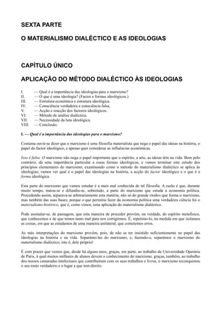 SEXTA PARTE
O MATERIALISMO DIALÉCTICO E AS IDEOLOGIAS
CAPÍTULO ÚNICO
APLICAÇÃO DO MÉTODO DIALÉCTICO ÀS IDEOLOGIAS
I. — Qual é a importância das ideologias para o marxismo?
II. — O que é uma ideologia? (Factor e formas ideológicos.)
III. — Estrutura económica e estrutura ideológica.
IV. — Consciência verdadeira e consciência falsa.
V. — Acção e reacção dos factores ideológicos.
VI. — Método de análise dialéctica.
VII. — Necessidade da luta ideológica.
VIII. — Conclusão.
I. — Qual é a importância das ideologias para o marxismo?
Costuma ouvir-se dizer que o marxismo é uma filosofia materialista que nega o papel das ideias na história, o
papel do factor ideológico, e apenas quer considerar as influências económicas.
Isso é falso. O marxismo não nega o papel importante que o espírito, a arte, as ideias têm na vida. Bem pelo
contrário, dá uma importância particular a essas formas ideológicas, e vamos terminar este estudo dos
princípios elementares do marxismo, examinando como o método do materialismo dialéctico se aplica às
ideologias; vamos ver qual é o papel das ideologias na história, a acção do factor ideológico e o que é a
forma ideológica.
Esta parte do marxismo que vamos estudar é a mais mal conhecida de tal filosofia. A razão é que, durante
muito tempo, tratou-se e difundiu-se, sobretudo, a parte do marxismo que estuda a economia política.
Procedendo assim, separava-se arbitrariamente esta matéria, não só do grande «todo» que forma o marxismo,
mas também das suas bases; porque o que permitiu fazer da economia política uma verdadeira ciência foi o
materialismo histórico, que é, como vimos, uma aplicação do materialismo dialéctico.
Pode assinalar-se, de passagem, que esta maneira de proceder provém, na verdade, do espírito metafísico,
que conhecemos e de que temos tanto mal para nos corrigirmos. É, repetimo-lo, na medida em que isolamos
as coisas, em que as estudamos de uma maneira unilateral, que cometemos erros.
As más interpretações do marxismo provêm, pois, de não se ter insistido suficientemente no papel das
ideologias na história e na vida. Separámo-las do marxismo, e, fazendo-o, separámos o marxismo do
materialismo dialéctico, isto é, dele próprio!
É com prazer que vemos que, desde há alguns anos, graças, em parte, ao trabalho da Universidade Operária
de Paris, à qual muitos milhares de alunos devem o conhecimento do marxismo, graças, também, ao trabalho
dos nossos camaradas intelectuais que contribuíram com os seus trabalhos e livros, o marxismo reconquistou
o seu rosto verdadeiro e o lugar a que tem direito.
 