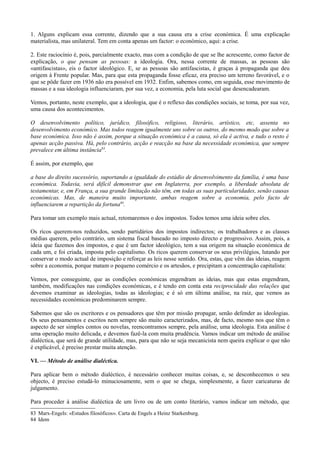 1. Alguns explicam essa corrente, dizendo que a sua causa era a crise económica. É uma explicação
materialista, mas unilateral. Tem em conta apenas um factor: o económico, aqui: a crise.
2. Este raciocínio é, pois, parcialmente exacto, mas com a condição de que se lhe acrescente, como factor de
explicação, o que pensam as pessoas: a ideologia. Ora, nessa corrente de massas, as pessoas são
«antifascistas», eis o factor ideológico. E, se as pessoas são antifascistas, é graças à propaganda que deu
origem à Frente popular. Mas, para que esta propaganda fosse eficaz, era preciso um terreno favorável, e o
que se pôde fazer em 1936 não era possível em 1932. Enfim, sabemos como, em seguida, esse movimento de
massas e a sua ideologia influenciaram, por sua vez, a economia, pela luta social que desencadearam.
Vemos, portanto, neste exemplo, que a ideologia, que é o reflexo das condições sociais, se toma, por sua vez,
uma causa dos acontecimentos.
O desenvolvimento político, jurídico, filosófico, religioso, literário, artístico, etc, assenta no
desenvolvimento económico. Mas todos reagem igualmente uns sobre os outros, do mesmo modo que sobre a
base económica. Isso não é assim, porque a situação económica é a causa, só ela é activa, e tudo o resto é
apenas acção passiva. Há, pelo contrário, acção e reacção na base da necessidade económica, que sempre
prevalece em última instância83
.
É assim, por exemplo, que
a base do direito sucessório, suportando a igualdade do estádio de desenvolvimento da família, é uma base
económica. Todavia, será difícil demonstrar que em Inglaterra, por exemplo, a liberdade absoluta de
testamentar, e, em França, a sua grande limitação não têm, em todas as suas particularidades, senão causas
económicas. Mas, de maneira muito importante, ambas reagem sobre a economia, pelo facto de
influenciarem a repartição da fortuna84
.
Para tomar um exemplo mais actual, retomaremos o dos impostos. Todos temos uma ideia sobre eles.
Os ricos querem-nos reduzidos, sendo partidários dos impostos indirectos; os trabalhadores e as classes
médias querem, pelo contrário, um sistema fiscal baseado no imposto directo e progressivo. Assim, pois, a
ideia que fazemos dos impostos, e que é um factor ideológico, tem a sua origem na situação económica de
cada um, e foi criada, imposta pelo capitalismo. Os ricos querem conservar os seus privilégios, lutando por
conservar o modo actual de imposição e reforçar as leis nesse sentido. Ora, estas, que vêm das ideias, reagem
sobre a economia, porque matam o pequeno comércio e os artesãos, e precipitam a concentração capitalista:
Vemos, por conseguinte, que as condições económicas engendram as ideias, mas que estas engendram,
também, modificações nas condições económicas, e é tendo em conta esta reciprocidade das relações que
devemos examinar as ideologias, todas as ideologias; e é só em última análise, na raiz, que vemos as
necessidades económicas predominarem sempre.
Sabemos que são os escritores e os pensadores que têm por missão propagar, senão defender as ideologias.
Os seus pensamentos e escritos nem sempre são muito caracterizados, mas, de facto, mesmo nos que têm o
aspecto de ser simples contos ou novelas, reencontramos sempre, pela análise, uma ideologia. Esta análise é
uma operação muito delicada, e devemos fazê-la com muita prudência. Vamos indicar um método de análise
dialéctica, que será de grande utilidade, mas, para que não se seja mecanicista nem queira explicar o que não
é explicável, é preciso prestar muita atenção.
VI. — Método de análise dialéctica.
Para aplicar bem o método dialéctico, é necessário conhecer muitas coisas, e, se desconhecemos o seu
objecto, é preciso estudá-lo minuciosamente, sem o que se chega, simplesmente, a fazer caricaturas de
julgamento.
Para proceder à análise dialéctica de um livro ou de um conto literário, vamos indicar um método, que
83 Marx-Engels: «Estudos filosóficos». Carta de Engels a Heinz Starkenburg.
84 Idem
 