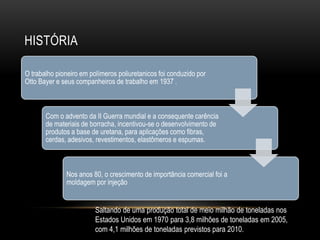 HISTÓRIA

O trabalho pioneiro em polímeros poliuretanicos foi conduzido por
Otto Bayer e seus companheiros de trabalho em 1937 .



       Com o advento da II Guerra mundial e a consequente carência
       de materiais de borracha, incentivou-se o desenvolvimento de
       produtos a base de uretana, para aplicações como fibras,
       cerdas, adesivos, revestimentos, elastômeros e espumas.



              Nos anos 80, o crescimento de importância comercial foi a
              moldagem por injeção


                         Saltando de uma produção total de meio milhão de toneladas nos
                         Estados Unidos em 1970 para 3,8 milhões de toneladas em 2005,
                         com 4,1 milhões de toneladas previstos para 2010.
 