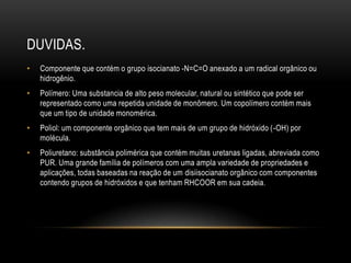 DUVIDAS.
•   Componente que contém o grupo isocianato -N=C=O anexado a um radical orgânico ou
    hidrogênio.
•   Polímero: Uma substancia de alto peso molecular, natural ou sintético que pode ser
    representado como uma repetida unidade de monômero. Um copolímero contém mais
    que um tipo de unidade monomérica.
•   Poliol: um componente orgânico que tem mais de um grupo de hidróxido (-OH) por
    molécula.
•   Poliuretano: substância polimérica que contém muitas uretanas ligadas, abreviada como
    PUR. Uma grande família de polímeros com uma ampla variedade de propriedades e
    aplicações, todas baseadas na reação de um disiisocianato orgânico com componentes
    contendo grupos de hidróxidos e que tenham RHCOOR em sua cadeia.
 
