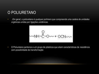 O POLIURETANO
•   . Em geral, o poliuretano é qualquer polímero que compreende uma cadeia de unidades
    orgânicas unidas por ligações uretânicas.




•   O Poliuretano pertence a um grupo de plásticos que aliam características de resistência
    com possibilidade de transformação
 