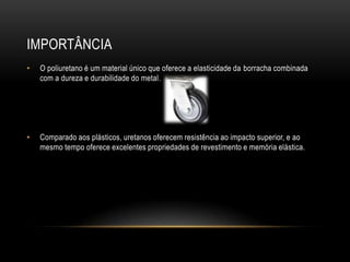 IMPORTÂNCIA
•   O poliuretano é um material único que oferece a elasticidade da borracha combinada
    com a dureza e durabilidade do metal.




•   Comparado aos plásticos, uretanos oferecem resistência ao impacto superior, e ao
    mesmo tempo oferece excelentes propriedades de revestimento e memória elástica.
 