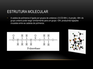 ESTRUTURA MOLECULAR
•   A cadeia de polímeros é ligada por grupos de uretanos (-O-CO-NH-). A porção –NH- do
    grupo uretano pode reagir similarmente para um grupo –OH, produzindo ligações
    cruzadas entre as cadeias de polímeros.
 