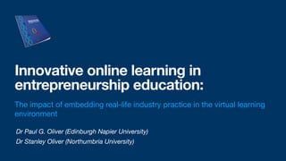 Dr Paul G. Oliver (Edinburgh Napier University)
Dr Stanley Oliver (Northumbria University)
Innovative online learning in
entrepreneurship education:
The impact of embedding real-life industry practice in the virtual learning
environment
 