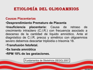 Causas Placentarias
•Desprendimiento Prematuro de Placenta
•Insuficiencia placentaria: Causa de retraso de
crecimiento intraútero (C.I.R.) con frecuencia asociado a
descenso de la cantidad de líquido amniótico. Ante el
diagnóstico de C.I.R. precoz y simétrico con oligoamnios
severo debemos descartar triploidía o trisomía 18.
•Transfusión fetofetal.
•Sx banda amniótica
•RPM 10% de las gestaciones.
Etiología dEl oligoamnios
Fundamentos de Obstetricia (SEGO) 2007
 