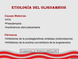 Causas Maternas
•HTA
•Preeclampsia
•Insuficiencia útero-placentaria
Fármacos
•Inhibidores de la prostaglandinas sintetasa (indometacina)
•Inhibidores de la enzima convertidora de la angiotensina
Etiología dEl oligoamnios
Fundamentos de Obstetricia (SEGO) 2007
 